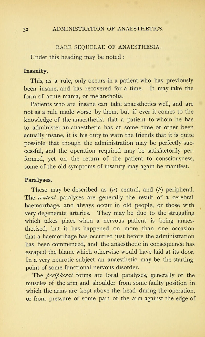 RARE SEQUELAE OF ANAESTHESIA. Under this heading may be noted : Insanity. This, as a rule, only occurs in a patient who has previously been insane, and has recovered for a time. It may take the form of acute mania, or melancholia. Patients who are insane can take anaesthetics well, and are not as a rule made worse by them, but if ever it comes to the knowledge of the anaesthetist that a patient to whom he has to administer an anaesthetic has at some time or other been actually insane, it is his duty to warn the friends that it is quite possible that though the administration may be perfectly suc- cessful, and the operation required may be satisfactorily per- formed, yet on the return of the patient to consciousness, some of the old symptoms of insanity may again be manifest. Paralyses. These may be described as (a) central, and (d) peripheral. The central paralyses are generally the result of a cerebral haemorrhage, and always occur in old people, or those with very degenerate arteries. They may be due to the struggling which takes place when a nervous patient is being anaes- thetised, but it has happened on more than one occasion that a haemorrhage has occurred just before the administration has been commenced, and the anaesthetic in consequence has escaped the blame which otherwise would have laid at its door. In a very neurotic subject an anaesthetic may be the starting- point of some functional nervous disorder. The peripheral forms are local paralyses, generally of the muscles of the arm and shoulder from some faulty position in which the arms are kept above the head during the operation, or from pressure of some part of the arm against the edge of