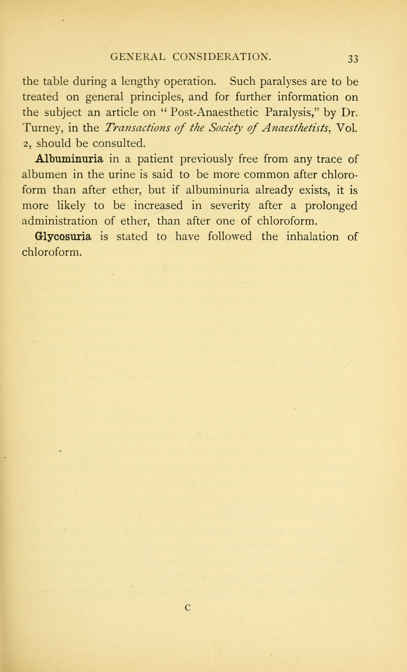 the table during a lengthy operation. Such paralyses are to be treated on general principles, and for further information on the subject an article on  Post-Anaesthetic Paralysis, by Dr. Turney, in the Transactions of the Society of Anaesthetists, Vol. 2, should be consulted. Albuminuria in a patient previously free from any trace of albumen in the urine is said to be more common after chloro- form than after ether, but if albuminuria already exists, it is more likely to be increased in severity after a prolonged administration of ether, than after one of chloroform. Glycosuria is stated to have followed the inhalation of chloroform.