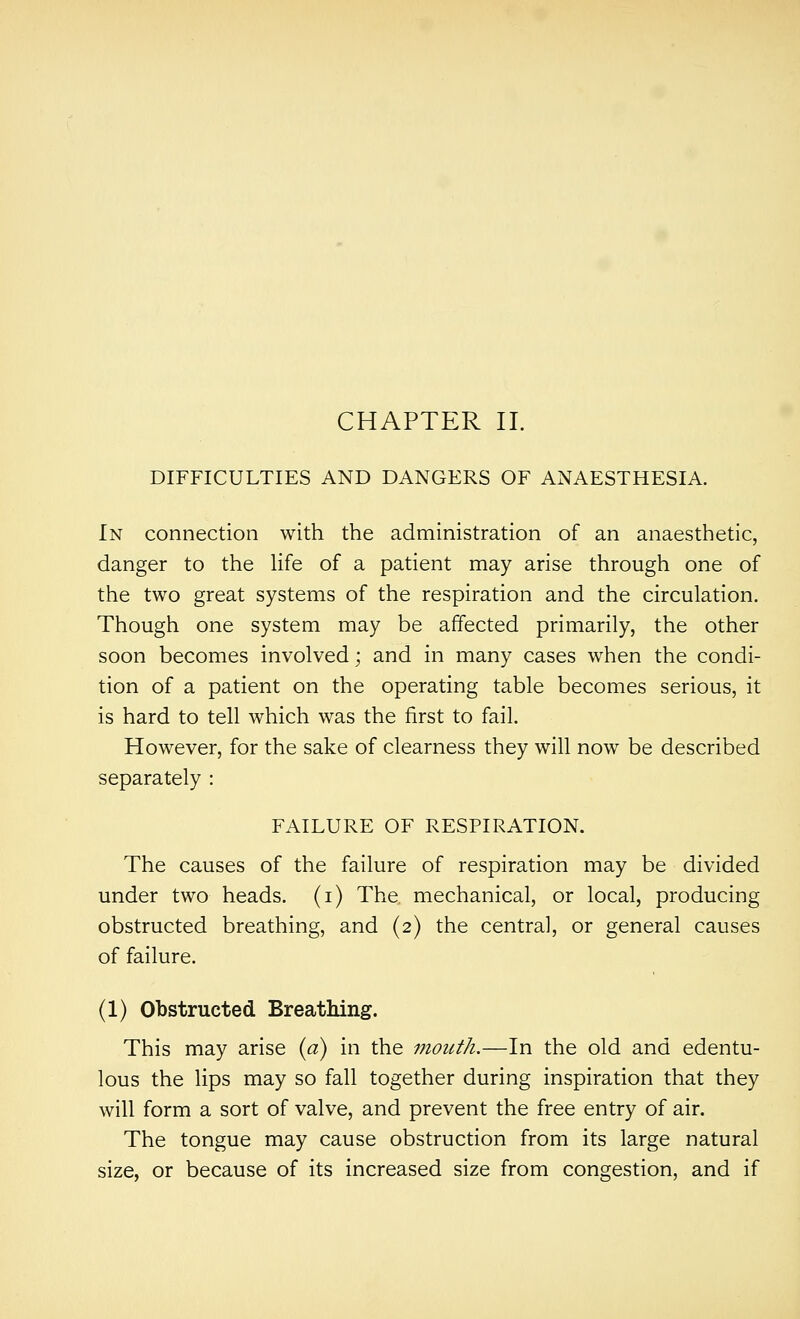 CHAPTER 11. DIFFICULTIES AND DANGERS OF ANAESTHESIA. In connection with the administration of an anaesthetic, danger to the life of a patient may arise through one of the two great systems of the respiration and the circulation. Though one system may be affected primarily, the other soon becomes involved; and in many cases when the condi- tion of a patient on the operating table becomes serious, it is hard to tell which was the first to fail. However, for the sake of clearness they will now be described separately : FAILURE OF RESPIRATION. The causes of the failure of respiration may be divided under two heads, (i) The, mechanical, or local, producing obstructed breathing, and (2) the centra], or general causes of failure. (1) Obstructed Breathing. This may arise (a) in the mouth.—In the old and edentu- lous the lips may so fall together during inspiration that they will form a sort of valve, and prevent the free entry of air. The tongue may cause obstruction from its large natural size, or because of its increased size from congestion, and if