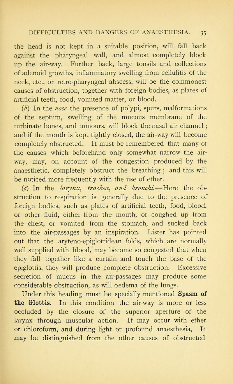 the head is not kept in a suitable position, will fall back against the pharyngeal wall, and almost completely block up the air-way. Further back, large tonsils and collections of adenoid growths, inflammatory swelling from cellulitis of the neck, etc., or retro-pharyngeal abscess, will be the commonest causes of obstruction, together with foreign bodies, as plates of artificial teeth, food, vomited matter, or blood. (b) In the Jiose the presence of polypi, spurs, malformations of the septum, swelling of the mucous membrane of the turbinate bones, and tumours, will block the nasal air channel; and if the mouth is kept tightly closed, the air-way will become completely obstructed. It must be remembered that many of the causes which beforehand only somewhat narrow the air- way, may, on account of the congestion produced by the anaesthetic, completely obstruct the breathing ; and this will be noticed more frequently with the use of ether. {c) In the larynx, trachea, and bronchi.—Here the ob- struction to respiration is generally due to the presence of foreign bodies, such as plates of artificial teeth, food, blood, or other fluid, either from the mouth, or coughed up from the chest, or vomited from the stomach, and sucked back into the air-passages by an inspiration. Lister has pointed out that the aryteno-epiglottidean folds, which are normally well supplied with blood, may become so congested that when they fall together like a curtain and touch the base of the epiglottis, they will produce complete obstruction. Excessive secretion of mucus in the air-passages may produce some considerable obstruction, as will oedema of the lungs. Under this heading must be specially mentioned Spasm of the Glottis. In this condition the air-way is more or less occluded by the closure of the superior aperture of the larynx through muscular action. It may occur with ether or chloroform, and during light or profound anaesthesia. It may be distinguished from the other causes of obstructed