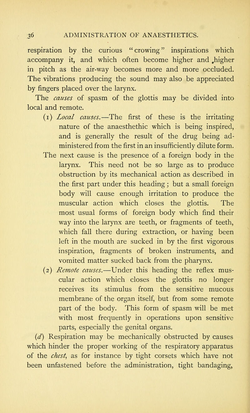 respiration by the curious crowing inspirations which accompany it, and which often become higher and .higher in pitch as the air-way becomes more and more occluded. The vibrations producing the sound may also be appreciated by fingers placed over the larynx. The causes of spasm of the glottis may be divided into local and remote. (i) Zoca/ causes.—The first of these is the irritating nature of the anaesthethic which is being inspired, and is generally the result of the drug being ad- ministered from the first in an insufficiently dilute form. The next cause is the presence of a foreign body in the larynx. This need not be so large as to produce obstruction by its mechanical action as described in the first part under this heading; but a small foreign body will cause enough irritation to produce the muscular action which closes the glottis. The most usual forms of foreign body which find their way into the larynx are teeth, or fragments of teeth, which fall there during extraction, or having been left in the mouth are sucked in by the first vigorous inspiration, fragments of broken instruments, and vomited matter sucked back from the pharynx. (2) Remote causes.—Under this heading the reflex mus- cular action which closes the glottis no longer receives its stimulus from the sensitive mucous membrane of the organ itself, but from some remote part of the body. This form of spasm will be met with most frequently in operations upon sensitive parts, especially the genital organs. {d) Respiration may be mechanically obstructed by causes which hinder the proper working of the respiratory apparatus of the chesty as for instance by tight corsets which have not been unfastened before the administration, tight bandaging,