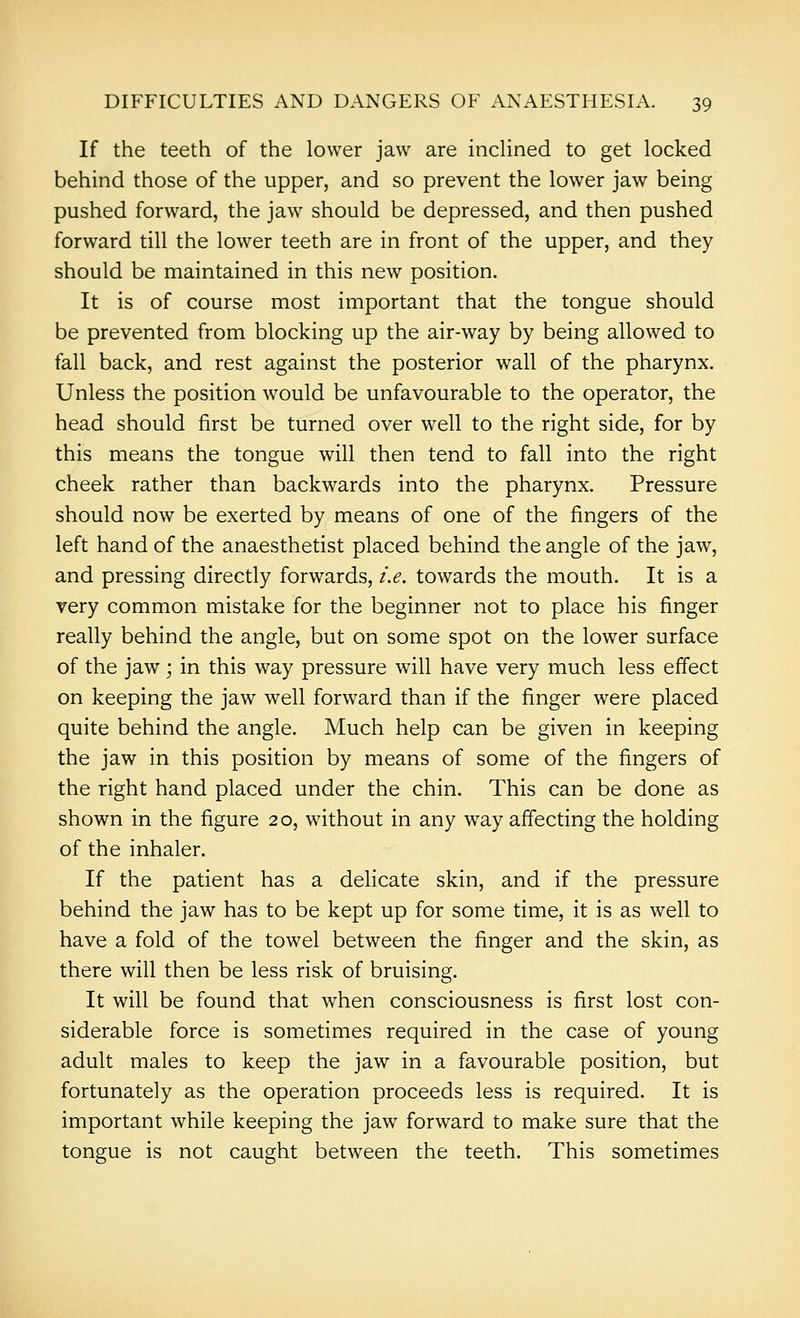 If the teeth of the lower jaw are inclined to get locked behind those of the upper, and so prevent the lower jaw being pushed forward, the jaw should be depressed, and then pushed forward till the lower teeth are in front of the upper, and they should be maintained in this new position. It is of course most important that the tongue should be prevented from blocking up the air-way by being allowed to fall back, and rest against the posterior wall of the pharynx. Unless the position would be unfavourable to the operator, the head should first be turned over well to the right side, for by this means the tongue will then tend to fall into the right cheek rather than backwards into the pharynx. Pressure should now be exerted by means of one of the fingers of the left hand of the anaesthetist placed behind the angle of the jaw, and pressing directly forwards, i.e. towards the mouth. It is a very common mistake for the beginner not to place his finger really behind the angle, but on some spot on the lower surface of the jaw; in this way pressure will have very much less effect on keeping the jaw well forward than if the finger were placed quite behind the angle. Much help can be given in keeping the jaw in this position by means of some of the fingers of the right hand placed under the chin. This can be done as shown in the figure 20, without in any way affecting the holding of the inhaler. If the patient has a delicate skin, and if the pressure behind the jaw has to be kept up for some time, it is as well to have a fold of the towel between the finger and the skin, as there will then be less risk of bruising. It will be found that when consciousness is first lost con- siderable force is sometimes required in the case of young adult males to keep the jaw in a favourable position, but fortunately as the operation proceeds less is required. It is important while keeping the jaw forward to make sure that the tongue is not caught between the teeth. This sometimes