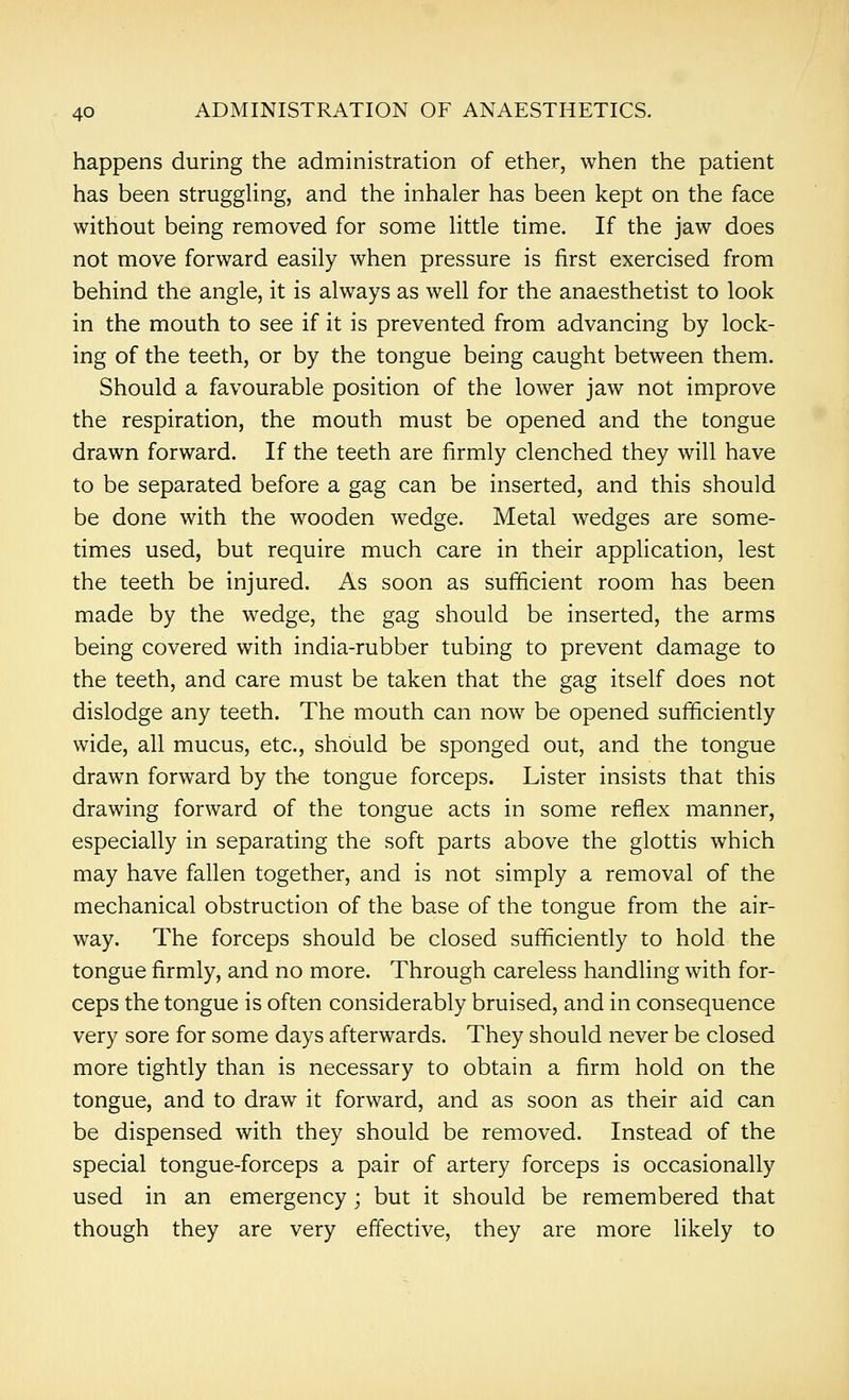 happens during the administration of ether, when the patient has been struggling, and the inhaler has been kept on the face without being removed for some little time. If the jaw does not move forward easily when pressure is first exercised from behind the angle, it is always as well for the anaesthetist to look in the mouth to see if it is prevented from advancing by lock- ing of the teeth, or by the tongue being caught between them. Should a favourable position of the lower jaw not improve the respiration, the mouth must be opened and the tongue drawn forward. If the teeth are firmly clenched they will have to be separated before a gag can be inserted, and this should be done with the wooden wedge. Metal wedges are some- times used, but require much care in their application, lest the teeth be injured. As soon as sufficient room has been made by the wedge, the gag should be inserted, the arms being covered with india-rubber tubing to prevent damage to the teeth, and care must be taken that the gag itself does not dislodge any teeth. The mouth can now be opened sufficiently wide, all mucus, etc., should be sponged out, and the tongue drawn forward by the tongue forceps. Lister insists that this drawing forward of the tongue acts in some reflex manner, especially in separating the soft parts above the glottis which may have fallen together, and is not simply a removal of the mechanical obstruction of the base of the tongue from the air- way. The forceps should be closed sufficiently to hold the tongue firmly, and no more. Through careless handling with for- ceps the tongue is often considerably bruised, and in consequence very sore for some days afterwards. They should never be closed more tightly than is necessary to obtain a firm hold on the tongue, and to draw it forward, and as soon as their aid can be dispensed with they should be removed. Instead of the special tongue-forceps a pair of artery forceps is occasionally used in an emergency ; but it should be remembered that though they are very effective, they are more likely to