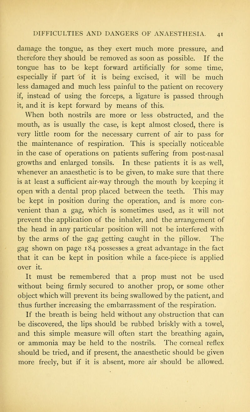 damage the tongue, as they exert much more pressure, and therefore they should be removed as soon as possible. If the tongue has to be kept forward artificially for some time, especially if part of it is being excised, it will be much less damaged and much less painful to the patient on recovery if, instead of using the forceps, a ligature is passed through it, and it is kept forward by means of this. When both nostrils are more or less obstructed, and the mouth, as is usually the case, is kept almost closed, there is very little room for the necessary current of air to pass for the maintenance of respiration. This is specially noticeable in the case of operations on patients suffering from post-nasal growths and enlarged tonsils. In these patients it is as well, whenever an anaesthetic is to be given, to make sure that there is at least a sufficient air-way through the mouth by keeping it open with a dental prop placed between the teeth. This may be kept in position during the operation, and is more con- venient than a gag, which is sometimes used, as it will not prevent the application of the inhaler, and the arrangement of the head in any particular position will not be interfered with by the arms of the gag getting caught in the pillow. The gag shown on page 184 possesses a great advantage in the fact that it can be kept in position while a face-piece is applied over it. It must be remembered that a prop must not be used without being firmly secured to another prop, or some other object which will prevent its being swallowed by the patient, and thus further increasing the embarrassment of the respiration. If the breath is being held without any obstruction that can be discovered, the lips should be rubbed briskly with a towel, and this simple measure will often start the breathing again, or ammonia may be held to the nostrils. The corneal reflex should be tried, and if present, the anaesthetic should be given more freely, but if it is absent, more air should be allowed.