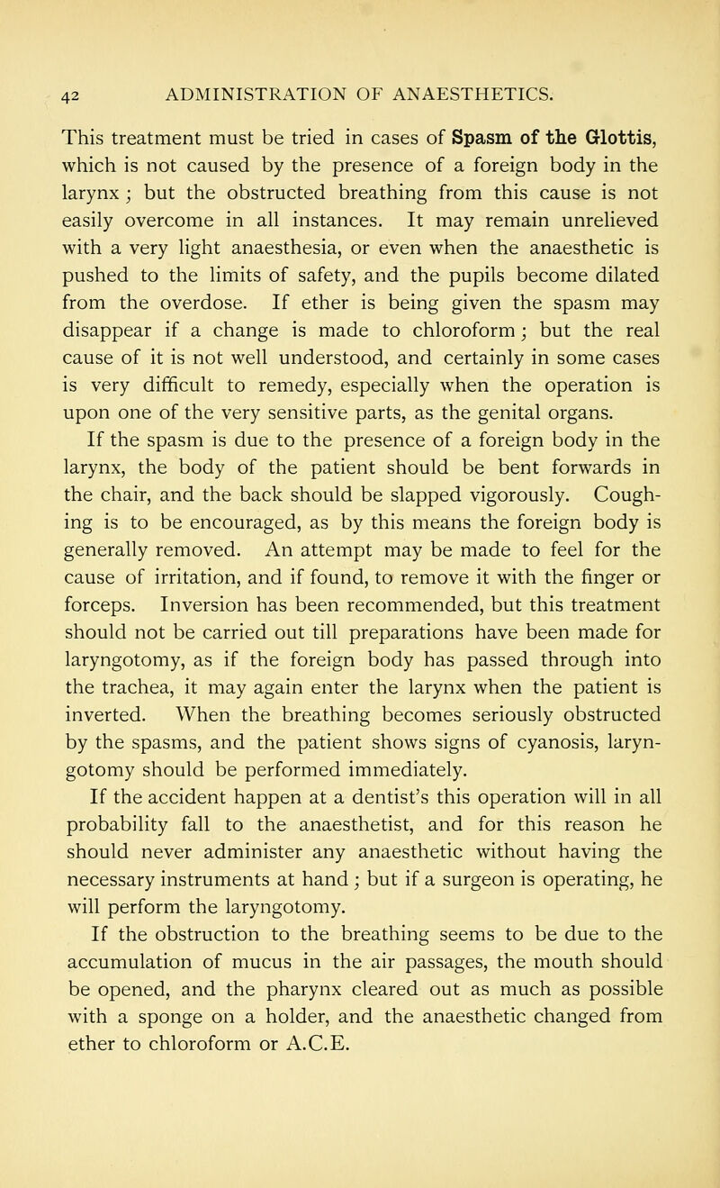 This treatment must be tried in cases of Spasm of the Glottis, which is not caused by the presence of a foreign body in the larynx; but the obstructed breathing from this cause is not easily overcome in all instances. It may remain unrelieved with a very light anaesthesia, or even when the anaesthetic is pushed to the limits of safety, and the pupils become dilated from the overdose. If ether is being given the spasm may disappear if a change is made to chloroform; but the real cause of it is not well understood, and certainly in some cases is very difficult to remedy, especially when the operation is upon one of the very sensitive parts, as the genital organs. If the spasm is due to the presence of a foreign body in the larynx, the body of the patient should be bent forwards in the chair, and the back should be slapped vigorously. Cough- ing is to be encouraged, as by this means the foreign body is generally removed. An attempt may be made to feel for the cause of irritation, and if found, to remove it with the finger or forceps. Inversion has been recommended, but this treatment should not be carried out till preparations have been made for laryngotomy, as if the foreign body has passed through into the trachea, it may again enter the larynx when the patient is inverted. When the breathing becomes seriously obstructed by the spasms, and the patient shows signs of cyanosis, laryn- gotomy should be performed immediately. If the accident happen at a dentist's this operation will in all probability fall to the anaesthetist, and for this reason he should never administer any anaesthetic without having the necessary instruments at hand; but if a surgeon is operating, he will perform the laryngotomy. If the obstruction to the breathing seems to be due to the accumulation of mucus in the air passages, the mouth should be opened, and the pharynx cleared out as much as possible with a sponge on a holder, and the anaesthetic changed from ether to chloroform or A.C.E.