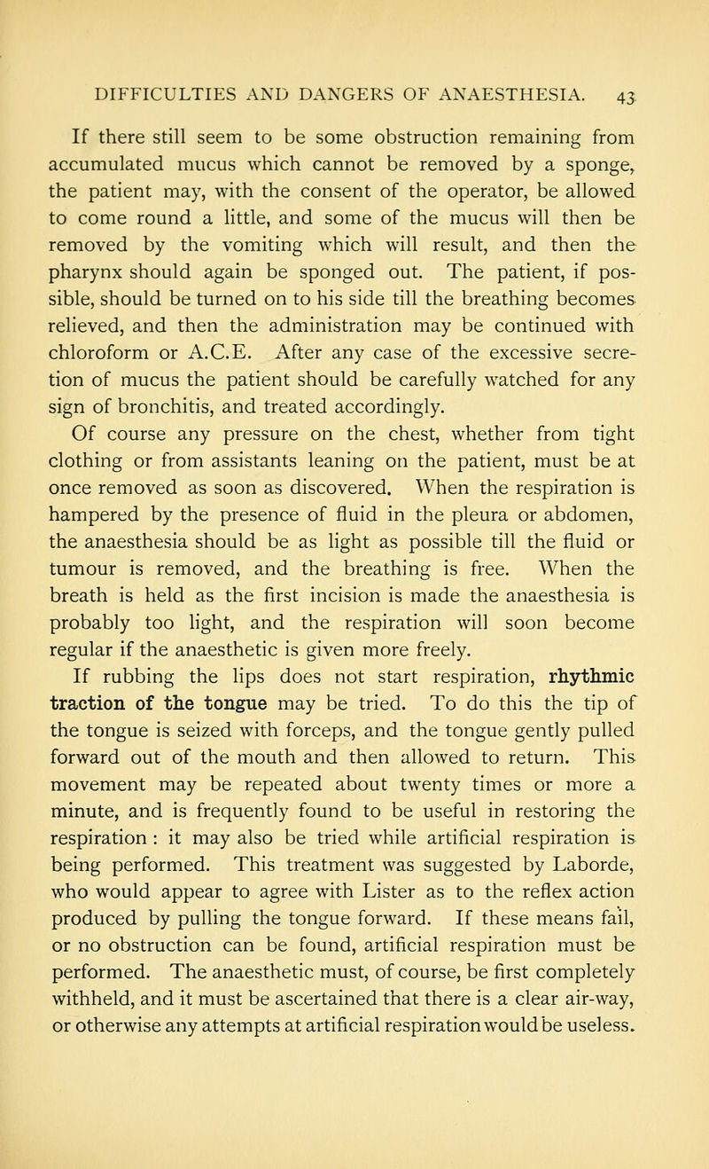 If there still seem to be some obstruction remaining from accumulated mucus which cannot be removed by a sponge^ the patient may, with the consent of the operator, be allowed to come round a little, and some of the mucus will then be removed by the vomiting which will result, and then the pharynx should again be sponged out. The patient, if pos- sible, should be turned on to his side till the breathing becomes relieved, and then the administration may be continued with chloroform or A.C.E. After any case of the excessive secre- tion of mucus the patient should be carefully watched for any sign of bronchitis, and treated accordingly. Of course any pressure on the chest, whether from tight clothing or from assistants leaning on the patient, must be at once removed as soon as discovered. When the respiration is hampered by the presence of fluid in the pleura or abdomen, the anaesthesia should be as light as possible till the fluid or tumour is removed, and the breathing is free. When the breath is held as the first incision is made the anaesthesia is probably too light, and the respiration will soon become regular if the anaesthetic is given more freely. If rubbing the lips does not start respiration, rhythmic traction of the tongue may be tried. To do this the tip of the tongue is seized with forceps, and the tongue gently pulled forward out of the mouth and then allowed to return. This movement may be repeated about twenty times or more a minute, and is frequently found to be useful in restoring the respiration : it may also be tried while artificial respiration is being performed. This treatment was suggested by Laborde, who would appear to agree with Lister as to the reflex action produced by puUing the tongue forward. If these means fail, or no obstruction can be found, artificial respiration must be performed. The anaesthetic must, of course, be first completely withheld, and it must be ascertained that there is a clear air-way, or otherwise any attempts at artificial respiration would be useless.