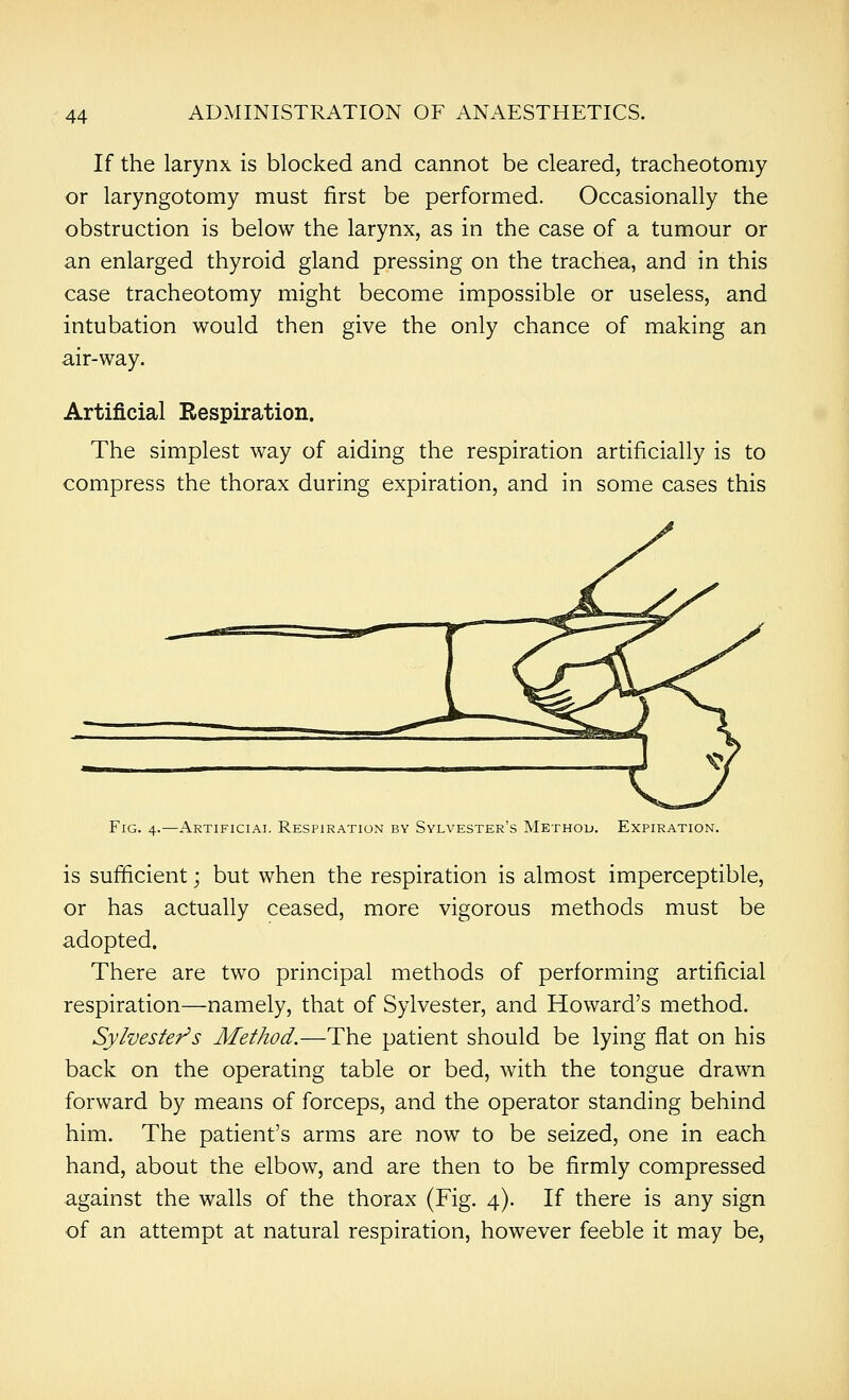 If the larynx is blocked and cannot be cleared, tracheotomy or laryngotomy must first be performed. Occasionally the obstruction is below the larynx, as in the case of a tumour or an enlarged thyroid gland pressing on the trachea, and in this case tracheotomy might become impossible or useless, and intubation would then give the only chance of making an air-way. Artificial Respiration. The simplest way of aiding the respiration artificially is to compress the thorax during expiration, and in some cases this Fig. 4.—Artificial Respiration by Sylvester's Method. Expiration. is sufficient; but when the respiration is almost imperceptible, or has actually ceased, more vigorous methods must be adopted. There are two principal methods of performing artificial respiration—namely, that of Sylvester, and Howard's method. SylvesteT^s Method.—The patient should be lying flat on his back on the operating table or bed, with the tongue drawn forward by means of forceps, and the operator standing behind him. The patient's arms are now to be seized, one in each hand, about the elbow, and are then to be firmly compressed against the walls of the thorax (Fig. 4). If there is any sign of an attempt at natural respiration, however feeble it may be,