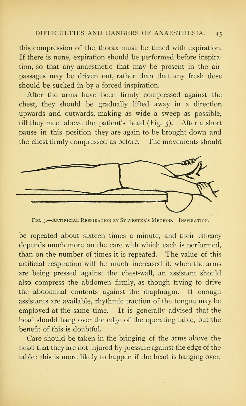 this compression of the thorax must be timed with expiration. If there is none, expiration should be performed before inspira- tion, so that any anaesthetic that may be present in the air- passages may be driven out, rather than that any fresh dose should be sucked in by a forced inspiration. After the arms have been firmly compressed against the chest, they should be gradually lifted away in a direction upwards and outwards, making as wide a sweep as possible, till they meet above the patient's head (Fig. 5). After a short pause in this position they are again to be brought down and the chest firmly compressed as before. The movements should Fig. 5.—Artificial Respiration by Sylvester's Method. Inspiration. be repeated about sixteen times a minute, and their efficacy depends much more on the care with which each is performed, than on the number of times it is repeated. The value of this artificial respiration will be much increased if, when the arms are being pressed against the chest-wall, an assistant should also compress the abdomen firmly, as though trying to drive the abdominal contents against the diaphragm. If enough assistants are available, rhythmic traction of the tongue may be employed at the same time. It is generally advised that the head should hang over the edge of the operating table, but the benefit of this is doubtful. Care should be taken in the bringing of the arms above the head that they are not injured by pressure against the edge of the table: this is more likely to happen if the head is hanging over.