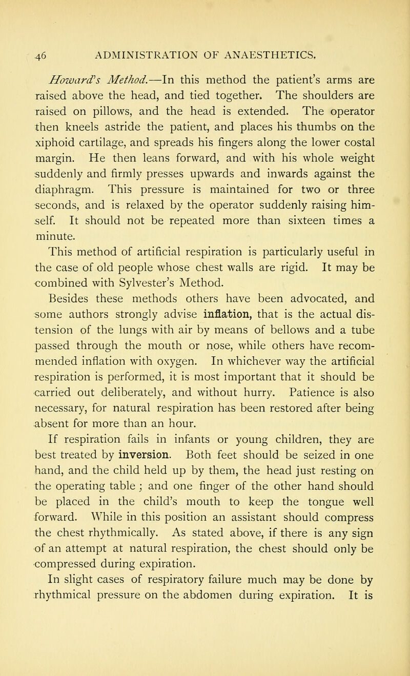 Howard's Method.—In this method the patient's arms are raised above the head, and tied together* The shoulders are raised on pillows, and the head is extended. The operator then kneels astride the patient, and places his thumbs on the xiphoid cartilage, and spreads his fingers along the lower costal margin. He then leans forward, and with his whole weight suddenly and firmly presses upwards and inwards against the diaphragm. This pressure is maintained for two or three seconds, and is relaxed by the operator suddenly raising him- self It should not be repeated more than sixteen times a minute. This method of artificial respiration is particularly useful in the case of old people whose chest walls are rigid. It may be combined with Sylvester's Method. Besides these methods others have been advocated, and some authors strongly advise inflation, that is the actual dis- tension of the lungs with air by means of bellows and a tube passed through the mouth or nose, while others have recom- mended inflation with oxygen. In whichever way the artificial respiration is performed, it is most important that it should be -carried out deliberately, and without hurry. Patience is also necessary, for natural respiration has been restored after being absent for more than an hour. If respiration fails in infants or young children, they are best treated by inversion. Both feet should be seized in one hand, and the child held up by them, the head just resting on the operating table ; and one finger of the other hand should be placed in the child's mouth to keep the tongue well forward. While in this position an assistant should compress the chest rhythmically. As stated above, if there is any sign of an attempt at natural respiration, the chest should only be compressed during expiration. In slight cases of respiratory failure much may be done by rhythmical pressure on the abdomen during expiration. It is
