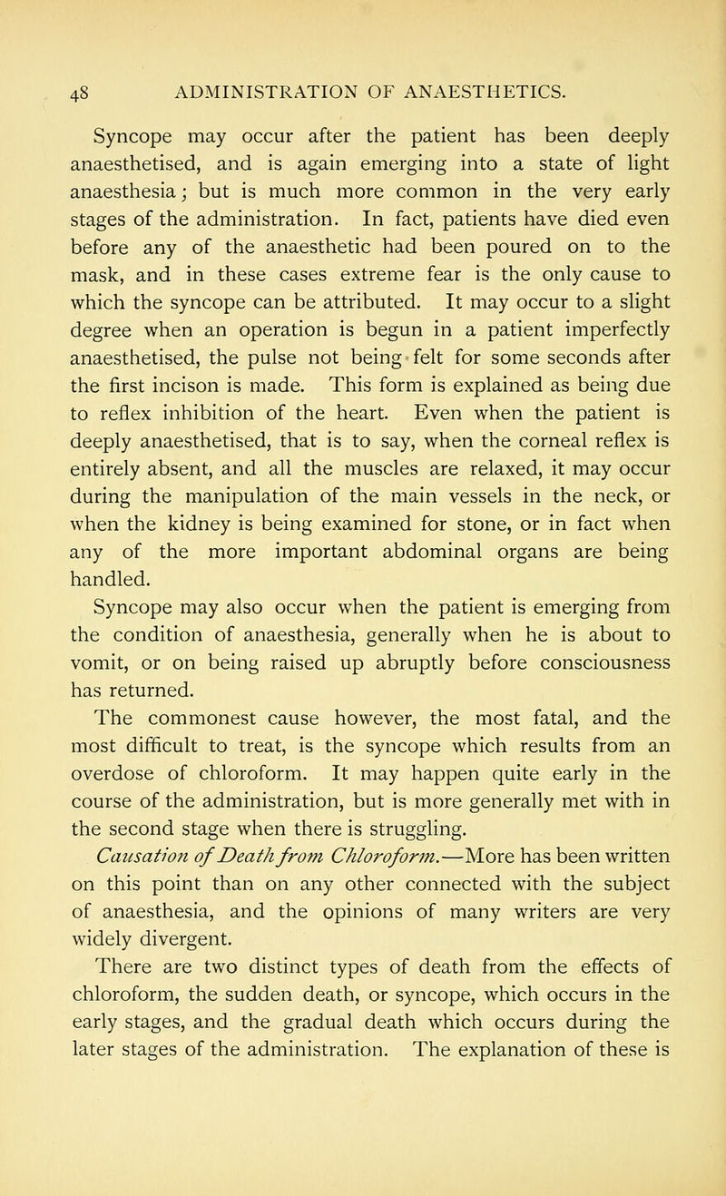 Syncope may occur after the patient has been deeply anaesthetised, and is again emerging into a state of light anaesthesia; but is much more common in the very early stages of the administration. In fact, patients have died even before any of the anaesthetic had been poured on to the mask, and in these cases extreme fear is the only cause to which the syncope can be attributed. It may occur to a slight degree when an operation is begun in a patient imperfectly anaesthetised, the pulse not being felt for some seconds after the first incison is made. This form is explained as being due to reflex inhibition of the heart. Even when the patient is deeply anaesthetised, that is to say, when the corneal reflex is entirely absent, and all the muscles are relaxed, it may occur during the manipulation of the main vessels in the neck, or when the kidney is being examined for stone, or in fact when any of the more important abdominal organs are being handled. Syncope may also occur when the patient is emerging from the condition of anaesthesia, generally when he is about to vomit, or on being raised up abruptly before consciousness has returned. The commonest cause however, the most fatal, and the most difficult to treat, is the syncope which results from an overdose of chloroform. It may happen quite early in the course of the administration, but is more generally met with in the second stage when there is struggling. Causation of Death from Chloroform.—More has been written on this point than on any other connected with the subject of anaesthesia, and the opinions of many writers are very widely divergent. There are two distinct types of death from the effects of chloroform, the sudden death, or syncope, which occurs in the early stages, and the gradual death which occurs during the later stages of the administration. The explanation of these is