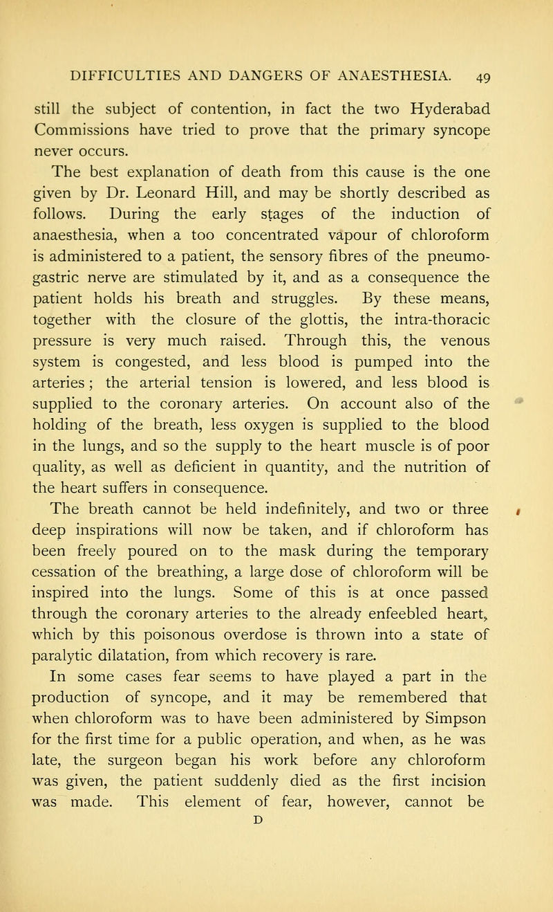 Still the subject of contention, in fact the two Hyderabad Commissions have tried to prove that the primary syncope never occurs. The best explanation of death from this cause is the one given by Dr. Leonard Hill, and may be shortly described as follows. During the early stages of the induction of anaesthesia, when a too concentrated vapour of chloroform is administered to a patient, the sensory fibres of the pneumo- gastric nerve are stimulated by it, and as a consequence the patient holds his breath and struggles. By these means, together with the closure of the glottis, the intra-thoracic pressure is very much raised. Through this, the venous system is congested, and less blood is pumped into the arteries; the arterial tension is lowered, and less blood is supplied to the coronary arteries. On account also of the holding of the breath, less oxygen is supplied to the blood in the lungs, and so the supply to the heart muscle is of poor quality, as well as deficient in quantity, and the nutrition of the heart suffers in consequence. The breath cannot be held indefinitely, and two or three deep inspirations will now be taken, and if chloroform has been freely poured on to the mask during the temporary cessation of the breathing, a large dose of chloroform will be inspired into the lungs. Some of this is at once passed through the coronary arteries to the already enfeebled hearty which by this poisonous overdose is thrown into a state of paralytic dilatation, from which recovery is rare. In some cases fear seems to have played a part in the production of syncope, and it may be remembered that when chloroform was to have been administered by Simpson for the first time for a public operation, and when, as he was late, the surgeon began his work before any chloroform was given, the patient suddenly died as the first incision was made. This element of fear, however, cannot be D