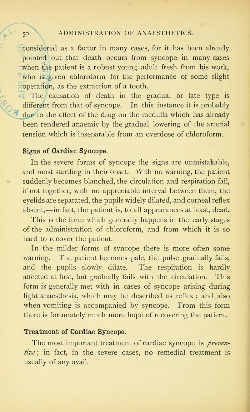 considered as a factor in many cases, for it has been already pointed out that death occurs from syncope in many cases :Tvhen the patient is a robust young adult fresh from his work, who is given chloroform for the performance of some shght operation, as the extraction of a tooth. <. The/ causation of death in the gradual or late type is different from that of syncope. In this instance it is probably due to the effect of the drug on the medulla which has already been rendered anaemic by the gradual lowering of the arterial tension which is inseparable from an overdose of chloroform. Signs of Cardiac Syncope. In the severe forms of syncope the signs are unmistakable, and most startling in their onset. With no warning, the patient suddenly becomes blanched, the circulation and respiration fail, if not together, with no appreciable interval between them, the eyelids are separated, the pupils widely dilated, and corneal reflex absent,—in fact, the patient is, to all appearances at least, dead. This is the form which generally happens in the early stages of the administration of chloroform, and from which it is so hard to recover the patient. In the milder forms of syncope there is more often some warning. The patient becomes pale, the pulse gradually fails, and the pupils slowly dilate. The respiration is hardly affected at first, but gradually fails with the circulation. This form is generally met with in cases of syncope arising during light anaesthesia, which may be described as reflex; and also when vomiting is accompanied by syncope. From this form there is fortunately much more hope of recovering the patient. Treatment of Cardiac Syncope. The most important treatment of cardiac syncope is preven- tive; in fact, in the severe cases, no remedial treatment is usually of any avail.