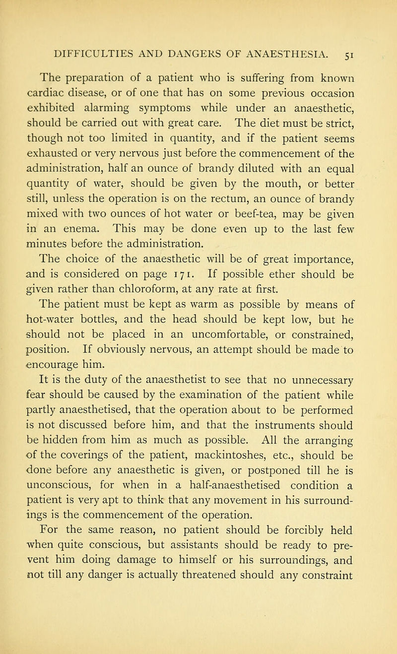 The preparation of a patient who is suffering from known cardiac disease, or of one that has on some previous occasion exhibited alarming symptoms while under an anaesthetic, should be carried out with great care. The diet must be strict, though not too limited in quantity, and if the patient seems exhausted or very nervous just before the commencement of the administration, half an ounce of brandy diluted with an equal quantity of water, should be given by the mouth, or better still, unless the operation is on the rectum, an ounce of brandy mixed with two ounces of hot water or beef-tea, may be given in an enema. This may be done even up to the last few minutes before the administration. The choice of the anaesthetic will be of great importance, and is considered on page 171. If possible ether should be given rather than chloroform, at any rate at first. The patient must be kept as warm as possible by means of hot-water bottles, and the head should be kept low, but he should not be placed in an uncomfortable, or constrained, position. If obviously nervous, an attempt should be made to encourage him. It is the duty of the anaesthetist to see that no unnecessary fear should be caused by the examination of the patient while partly anaesthetised, that the operation about to be performed is not discussed before him, and that the instruments should be hidden from him as much as possible. All the arranging of the coverings of the patient, mackintoshes, etc., should be done before any anaesthetic is given, or postponed till he is unconscious, for when in a half-anaesthetised condition a patient is very apt to think that any movement in his surround- ings is the commencement of the operation. For the same reason, no patient should be forcibly held when quite conscious, but assistants should be ready to pre- vent him doing damage to himself or his surroundings, and not till any danger is actually threatened should any constraint