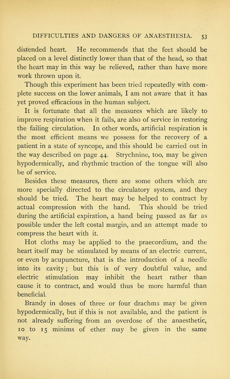 distended heart. He recommends that the feet should be placed on a level distinctly lower than that of the head, so that the heart may in this way be relieved, rather than have more work thrown upon it. Though this experiment has been tried repeatedly with com- plete success on the lower animals, I am not aware that it has yet proved efficacious in the human subject. It is fortunate that all the measures which are likely to improve respiration when it fails, are also of service in restoring the failing circulation. In other words, artificial respiration is the most efficient means we possess for the recovery of a patient in a state of syncope, and this should be carried out in the way described on page 44, Strychnine, too, may be given hypodermically, and rhythmic traction of the tongue will also be of service. Besides these measures, there are some others which are more specially directed to the circulatory system, and they should be tried. The heart may be helped to contract by actual compression with the hand. This should be tried during the artificial expiration, a hand being passed as far as possible under the left costal margin, and an attempt made to compress the heart with it. Hot cloths may be applied to the praecordium, and the heart itself may be stimulated by means of an electric current, or even by acupuncture, that is the introduction of a needle into its cavity; but this is of very doubtful value, and electric stimulation may inhibit the heart rather than cause it to contract, and would thus be more harmful than beneficial. Brandy in doses of three or four drachms may be given hypodermically, but if this is not available, and the patient is not already suffering from an overdose of the anaesthetic, 10 to 15 minims of ether may be given in the same way.