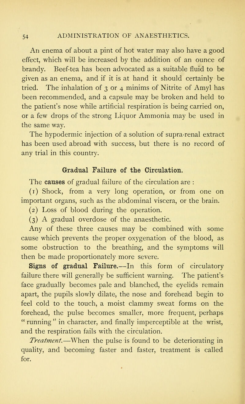 An enema of about a pint of hot water may also have a good effect, which will be increased by the addition of an ounce of brandy. Beef-tea has been advocated as a suitable fluid to be given as an enema, and if it is at hand it should certainly be tried. The inhalation of 3 or 4 minims of Nitrite of Amyl has been recommended, and a capsule may be broken and held to the patient's nose while artificial respiration is being carried on, or a few drops of the strong Liquor Ammonia may be used in the same way. The hypodermic injection of a solution of supra-renal extract has been used abroad with success, but there is no record of any trial in this country. Gradual Failure of the Circulation. The causes of gradual failure of the circulation are : (i) Shock, from a very long operation, or from one on important organs, such as the abdominal viscera, or the brain. (2) Loss of blood during the operation. (3) A gradual overdose of the anaesthetic. Any of these three causes may be combined with some cause which prevents the proper oxygenation of the blood, as some obstruction to the breathing, and the symptoms will then be made proportionately more severe. Signs of gradual Failure.—In this form of circulatory failure there will generally be sufficient warning. The patient's face gradually becomes pale and blanched, the eyelids remain apart, the pupils slowly dilate, the nose and forehead begin to feel cold to the touch, a moist clammy sweat forms on the forehead, the pulse becomes smaller, more frequent, perhaps  running  in character, and finally imperceptible at the wrist, and the respiration fails with the circulation. Treatment.—When the pulse is found to be deteriorating in quality, and becoming faster and faster, treatment is called for.