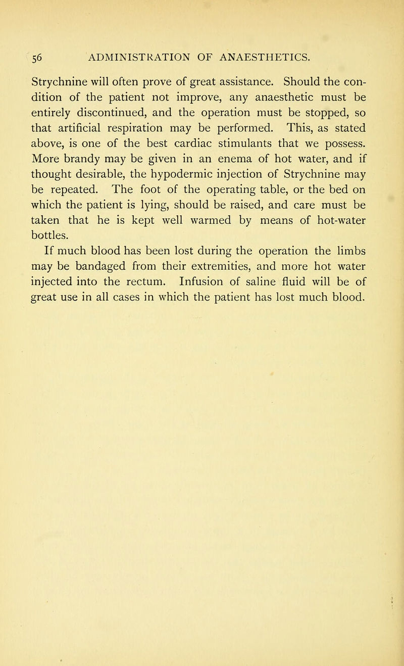 Strychnine will often prove of great assistance. Should the con- dition of the patient not improve, any anaesthetic must be entirely discontinued, and the operation must be stopped, so that artificial respiration may be performed. This, as stated above, is one of the best cardiac stimulants that we possess. More brandy may be given in an enema of hot water, and if thought desirable, the hypodermic injection of Strychnine may be repeated. The foot of the operating table, or the bed on which the patient is lying, should be raised, and care must be taken that he is kept well warmed by means of hot-water bottles. If much blood has been lost during the operation the limbs may be bandaged from their extremities, and more hot water injected into the rectum. Infusion of saline fluid will be of great use in all cases in which the patient has lost much blood.