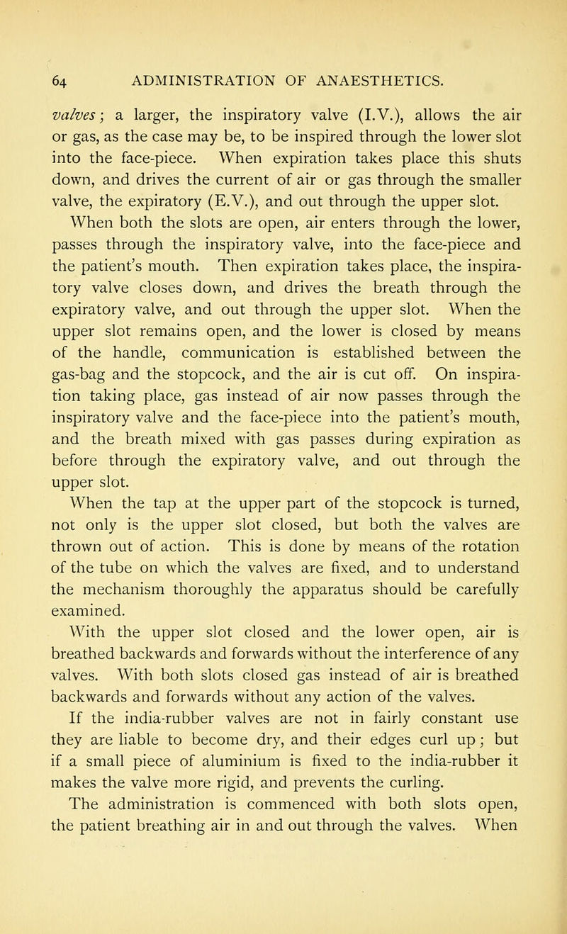 valves; a larger, the inspiratory valve (I.V.), allows the air or gas, as the case may be, to be inspired through the lower slot into the face-piece. When expiration takes place this shuts down, and drives the current of air or gas through the smaller valve, the expiratory (E.V.), and out through the upper slot. When both the slots are open, air enters through the lower, passes through the inspiratory valve, into the face-piece and the patient's mouth. Then expiration takes place, the inspira- tory valve closes down, and drives the breath through the expiratory valve, and out through the upper slot. When the upper slot remains open, and the lower is closed by means of the handle, communication is established between the gas-bag and the stopcock, and the air is cut off. On inspira- tion taking place, gas instead of air now passes through the inspiratory valve and the face-piece into the patient's mouth, and the breath mixed with gas passes during expiration as before through the expiratory valve, and out through the upper slot. When the tap at the upper part of the stopcock is turned, not only is the upper slot closed, but both the valves are thrown out of action. This is done by means of the rotation of the tube on which the valves are fixed, and to understand the mechanism thoroughly the apparatus should be carefully examined. With the upper slot closed and the lower open, air is breathed backwards and forwards without the interference of any valves. With both slots closed gas instead of air is breathed backwards and forwards without any action of the valves. If the india-rubber valves are not in fairly constant use they are liable to become dry, and their edges curl up; but if a small piece of aluminium is fixed to the india-rubber it makes the valve more rigid, and prevents the curling. The administration is commenced with both slots open, the patient breathing air in and out through the valves. When