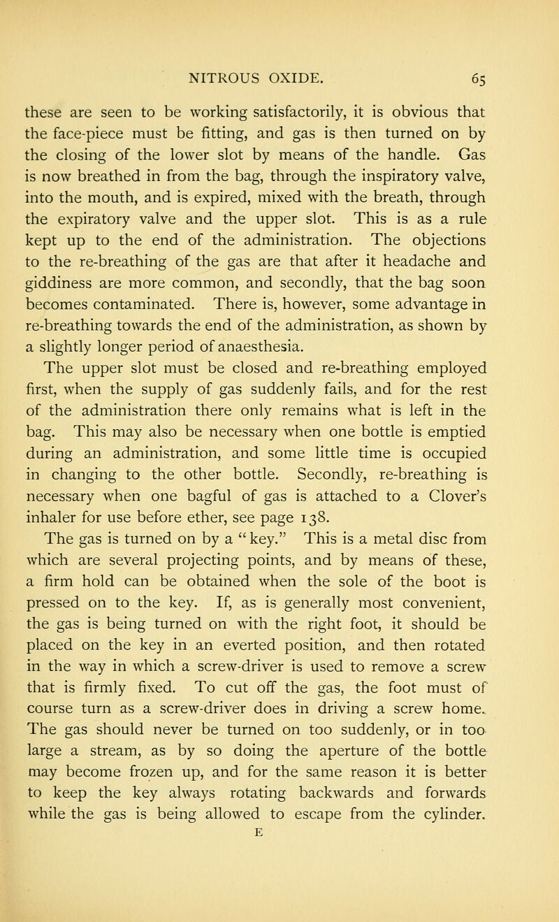 these are seen to be working satisfactorily, it is obvious that the face-piece must be fitting, and gas is then turned on by the closing of the lower slot by means of the handle. Gas is now breathed in from the bag, through the inspiratory valve, into the mouth, and is expired, mixed with the breath, through the expiratory valve and the upper slot. This is as a rule kept up to the end of the administration. The objections to the re-breathing of the gas are that after it headache and giddiness are more common, and secondly, that the bag soon becomes contaminated. There is, however, some advantage in re-breathing towards the end of the administration, as shown by a slightly longer period of anaesthesia. The upper slot must be closed and re-breathing employed first, when the supply of gas suddenly fails, and for the rest of the administration there only remains what is left in the bag. This may also be necessary when one bottle is emptied during an administration, and some little time is occupied in changing to the other bottle. Secondly, re-breathing is necessary when one bagful of gas is attached to a Clover's inhaler for use before ether, see page 138. The gas is turned on by a  key. This is a metal disc from which are several projecting points, and by means of these, a firm hold can be obtained when the sole of the boot is pressed on to the key. If, as is generally most convenient, the gas is being turned on with the right foot, it should be placed on the key in an everted position, and then rotated in the way in which a screw-driver is used to remove a screw that is firmly fixed. To cut off the gas, the foot must of course turn as a screw-driver does in driving a screw home. The gas should never be turned on too suddenly, or in too large a stream, as by so doing the aperture of the bottle may become frozen up, and for the same reason it is better to keep the key always rotating backwards and forwards while the gas is being allowed to escape from the cylinder. E