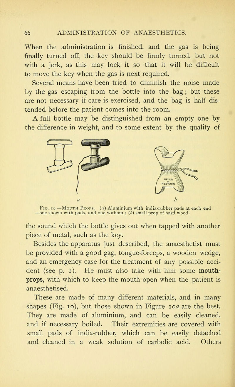 When the administration is finished, and the gas is being finally turned off, the key should be firmly turned, but not with a jerk, as this may lock it so that it will be difficult to move the key when the gas is next required. Several means have been tried to diminish the noise made by the gas escaping fi-om the bottle into the bag; but these are not necessary if care is exercised, and the bag is half dis- tended before the patient comes into the room. A full bottle may be distinguished from an empty one by the difference in weight, and to some extent by the quality of Fig. io.—Mouth Props, (a) Aluminium with india-rubber pads at each end —one shown with pads, and one without ; (d) small prop of hard wood. the sound which the bottle gives out when tapped with another piece of metal, such as the key. Besides the apparatus just described, the anaesthetist must be provided with a good gag, tongue-forceps, a wooden wedge, and an emergency case for the treatment of any possible acci- dent (see p. 2). He must also take with him some mouth- props, with which to keep the mouth open when the patient is anaesthetised. These are made of many different materials, and in many shapes (Fig. 10), but those shown in Figure loa are the best. They are made of aluminium, and can be easily cleaned, and if necessary boiled. Their extremities are covered with small pads of india-rubber, which can be easily detached and cleaned in a weak solution of carbolic acid. Others