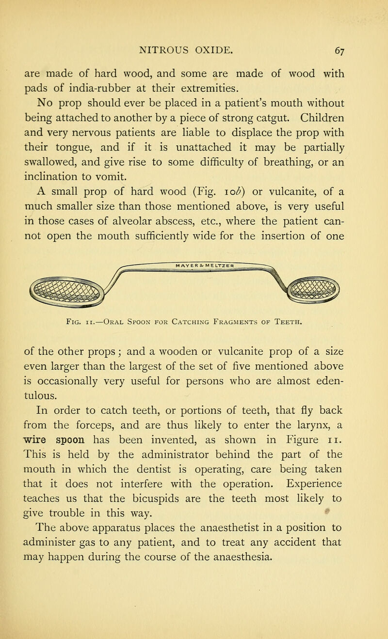 are made of hard wood, and some are made of wood with pads of india-rubber at their extremities. No prop should ever be placed in a patient's mouth without being attached to another by a piece of strong catgut. Children and very nervous patients are liable to displace the prop with their tongue, and if it is unattached it may be partially swallowed, and give rise to some difficulty of breathing, or an inclination to vomit. A small prop of hard wood (Fig. \ob) or vulcanite, of a much smaller size than those mentioned above, is very useful in those cases of alveolar abscess, etc., where the patient can- not open the mouth sufficiently wide for the insertion of one Fig. II.—Oral Spoon for Catching Fragments of Teeth. of the other props; and a wooden or vulcanite prop of a size even larger than the largest of the set of five mentioned above is occasionally very useful for persons who are almost eden- tulous. In order to catch teeth, or portions of teeth, that fly back from the forceps, and are thus likely to enter the larynx, a wire spoon has been invented, as shown in Figure ii. This is held by the administrator behind the part of the mouth in which the dentist is operating, care being taken that it does not interfere with the operation. Experience teaches us that the bicuspids are the teeth most likely to give trouble in this way. The above apparatus places the anaesthetist in a position to administer gas to any patient, and to treat any accident that may happen during the course of the anaesthesia.