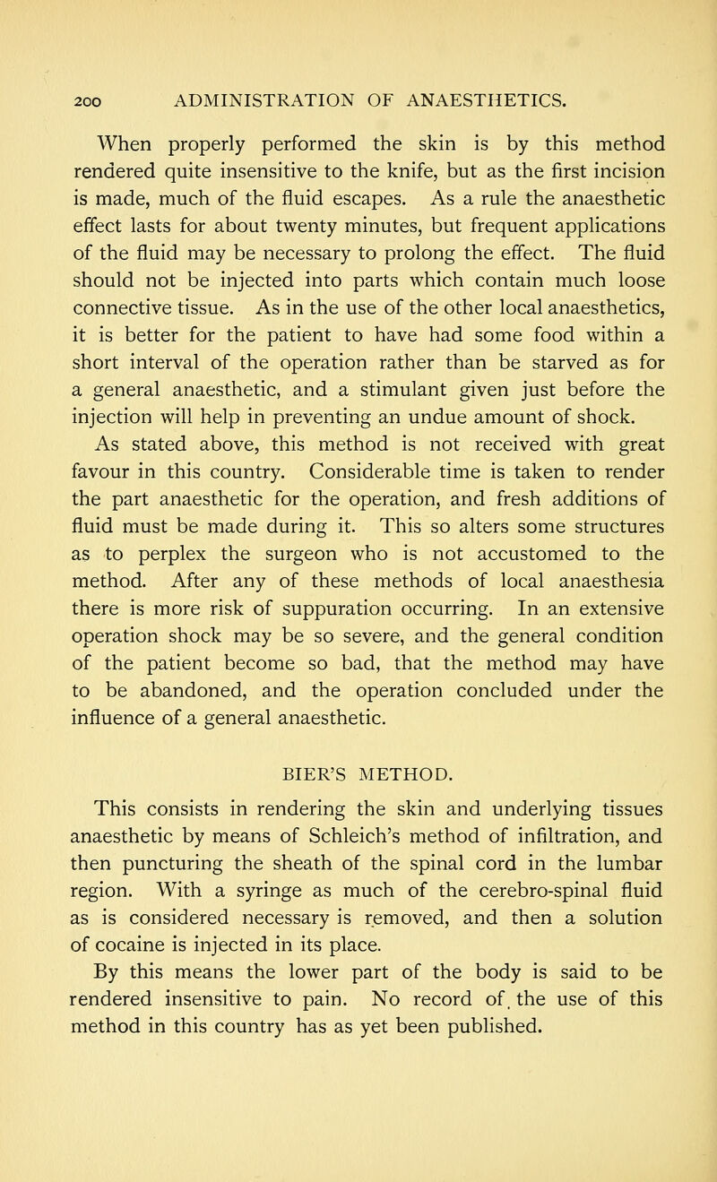 When properly performed the skin is by this method rendered quite insensitive to the knife, but as the first incision is made, much of the fluid escapes. As a rule the anaesthetic effect lasts for about twenty minutes, but frequent applications of the fluid may be necessary to prolong the effect. The fluid should not be injected into parts which contain much loose connective tissue. As in the use of the other local anaesthetics, it is better for the patient to have had some food within a short interval of the operation rather than be starved as for a general anaesthetic, and a stimulant given just before the injection will help in preventing an undue amount of shock. As stated above, this method is not received with great favour in this country. Considerable time is taken to render the part anaesthetic for the operation, and fresh additions of fluid must be made during it. This so alters some structures as to perplex the surgeon who is not accustomed to the method. After any of these methods of local anaesthesia there is more risk of suppuration occurring. In an extensive operation shock may be so severe, and the general condition of the patient become so bad, that the method may have to be abandoned, and the operation concluded under the influence of a general anaesthetic. BIER'S METHOD. This consists in rendering the skin and underlying tissues anaesthetic by means of Schleich's method of infiltration, and then puncturing the sheath of the spinal cord in the lumbar region. With a syringe as much of the cerebro-spinal fluid as is considered necessary is removed, and then a solution of cocaine is injected in its place. By this means the lower part of the body is said to be rendered insensitive to pain. No record of. the use of this method in this country has as yet been published.