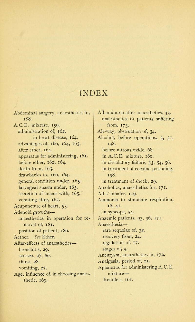 INDEX Abdominal surgery, anaesthetics in, 188. A.C.E. mixture, 159. administration of, 162. in heart disease, 164. advantages of, 160, 164, 165. after ether, 164. apparatus for administering, 161. before ether, 160, 164. death from, 165. drawbacks to, 160, 164. general condition under, 165. laryngeal spasm under, 165. secretion of mucus with, 165. vomiting after, 165. Acupuncture of heart, 53. Adenoid growths— anaesthetics in operation for re- moval of, 181. position of patient, 180. Aether. See Ether. After-effects of anaesthetics— bronchitis, 29. nausea, 27, 86. thirst, 28. vomiting, 27. Age, influence of, in choosing anaes- thetic, 169. Albuminuria after anaesthetics, 33. anaesthetics to patients suffering from, 173. Air-way, obstruction of, 34. Alcohol, before operations, 5, 51, 198. before nitrous oxide, 68. in A.C.E. mixture, 160. in circulatory failure, 53, 54, 56' in treatment of cocaine poisoning, 198. in treatment of shock, 29. Alcoholics, anaesthetics for, 171. Allis' inhaler, 109. Ammonia to stimulate respiration, 18, 41. in syncope, 54. Anaemic patients, 93, 96, 171. Anaesthesia— rare sequelae of, 32. recovery from, 24. regulation of, 17. stages of, 9. Aneurysm, anaesthetics in, 172. Analgesia, period of, 21. Apparatus for administering A. C. E. mixture— Rendle's, 161.