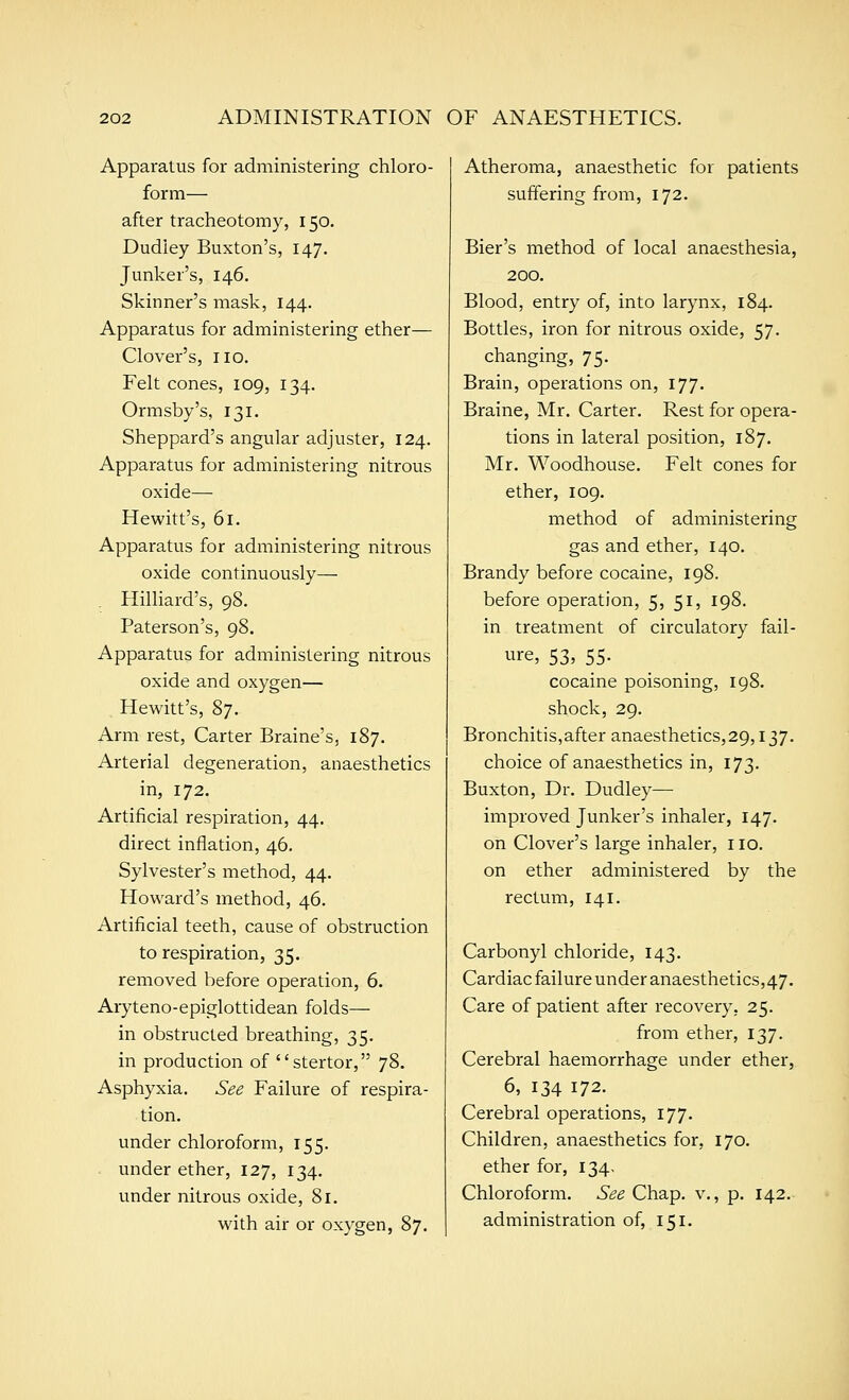 Apparatus for administering chloro- form— after tracheotomy, 150. Dudley Buxton's, 147. Junker's, 146. Skinner's mask, 144. Apparatus for administering ether— Clover's, no. Felt cones, 109, 134. Ormsby's, 131. Sheppard's angular adjuster, 124. Apparatus for administering nitrous oxide— Hewitt's, 61. Apparatus for administering nitrous oxide continuously— . Hilliard's, 98. Paterson's, 98. Apparatus for administering nitrous oxide and oxygen— Hewitt's, 87. Arm rest, Carter Braine's, 187. Arterial degeneration, anaesthetics in, 172. Artificial respiration, 44. direct inflation, 46. Sylvester's method, 44. Howard's method, 46. Artificial teeth, cause of obstruction to respiration, 35. removed before operation, 6. Aryteno-epiglottidean folds— in obstructed breathing, 35. in production of stertor, 78. Asphyxia. See Failure of respira- tion. under chloroform, 155. . under ether, 127, 134. under nitrous oxide, 81. with air or oxygen, 87. Atheroma, anaesthetic for patients suffering from, 172. Bier's method of local anaesthesia, 200. Blood, entry of, into larynx, 184. Bottles, iron for nitrous oxide, 57. changing, 75. Brain, operations on, 177. Braine, Mr. Carter. Rest for opera- tions in lateral position, 187. Mr. Woodhouse. Felt cones for ether, 109. method of administering gas and ether, 140. Brandy before cocaine, 198. before operation, 5, 51, 198. in treatment of circulatory fail- ure, 53, 55. cocaine poisoning, 198. shock, 29, Bronchitis,after anaesthetics,29,137. choice of anaesthetics in, 173. Buxton, Dr. Dudley— improved Junker's inhaler, 147. on Clover's large inhaler, no. on ether administered by the rectum, 141. Carbonyl chloride, 143. Cardiac failure under anaesthetics, 47. Care of patient after recovery, 25. from ether, 137. Cerebral haemorrhage under ether, 6, 134 172. Cerebral operations, 177. Children, anaesthetics for, 170. ether for, 134. Chloroform. 6^^ Chap, v., p. 142. administration of, 151.