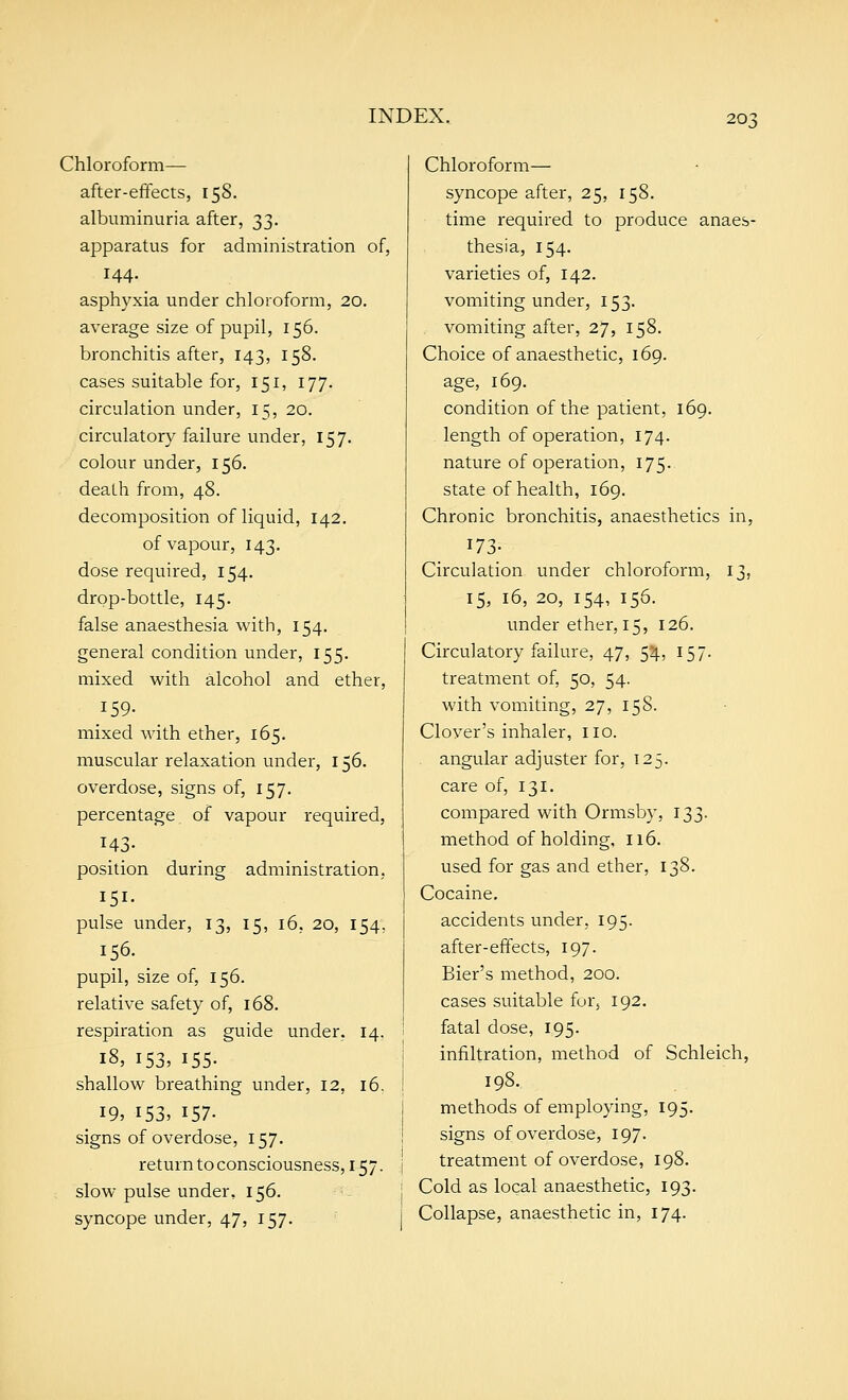 Chloroform— after-effects, 158. albuminuria after, 33. apparatus for administration of, 144. asphyxia under chloroform, 20. average size of pupil, 156. bronchitis after, 143, 158. cases suitable for, 151, 177. circulation under, 15, 20. circulatory failure under, 157. colour under, 156. death from, 48. decomposition of liquid, 142. of vapour, 143. dose required, 154, drop-bottle, 145. false anaesthesia with, 154. general condition under, 155. mixed with alcohol and ether, 159- mixed with ether, 165. muscular relaxation under, 156. overdose, signs of, 157. percentage of vapour required, 143- position during administration, 151- pulse under, 13, 15, 16. 20, 154. 156. pupil, size of, 156. relative safety of, 168. respiration as guide under, 14. 18, 153, 155. shallow breathing under, 12, 16. 19, 153, 157- signs of overdose, 157. return to consciousness, 157. slow pulse under, 156. syncope under, 47, 157. Chloroform— syncope after, 25, 158. time required to produce anaes- thesia, 154. varieties of, 142. vomiting under, 153. vomiting after, 27, 158. Choice of anaesthetic, 169. age, 169. condition of the patient, 169, length of operation, 174. nature of operation, 175. state of health, 169. Chronic bronchitis, anaesthetics in, 17; 13, Circulation under chloroform 15, 16, 20, 154, 156. under ether, 15, 126. Circulatory failure, 47, 54, 157. treatment of, 50, 54. with vomiting, 27, 158. Clover's inhaler, no. angular adjuster for, 125. care of, 131. compared with Ormsby, 133. method of holding, 116. used for gas and ether, 138. Cocaine. accidents under, 195. after-effects, 197. Bier's method, 200. cases suitable for, 192. fatal dose, 195. infiltration, method of Schleich 198. methods of employing, 195. signs of overdose, 197. treatment of overdose, 198. Cold as local anaesthetic, 193. Collapse, anaesthetic in, 174.
