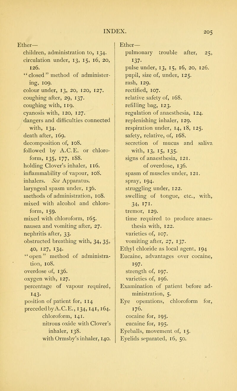 Ether- children, administration to, 134. circulation under, 13, 15, 16, 20, 126.  closed  method of administer- ing, 109. colour under, 13, 20, 120, 127. coughing after, 29, 137. coughing with, 119. cyanosis with, 120, 127. dangers and difficulties connected with, 134. death after, 169. decomposition of, 108. followed by A.C. E. or chloro- form, 135, 177, 1S8. holding Clover's inhaler, 116. inflammability of vapour, 108. inhalers. See Apparatus. laryngeal spasm under, 136. methods of administration, 108. mixed with alcohol and chloro- form, 159. mixed with chloroform, 165. nausea and vomiting after, 27. nephritis after, 33. obstructed breathing with, 34, 35, 40, 127, 134. open method of administra- tion, 108. overdose of, 136. oxygen with, 127. percentage of vapour required, 143- position of patient for, 114 preceded by A. C.E., 134,141,164. chloroform, 141. nitrous oxide with Clover's inhaler, 138. with Ormsby's inhaler, 140. Ether- pulmonary trouble after, 25, 137. pulse under, 13, 15, 16, 20, 126. pupil, size of, under, 125. rash, 129. rectified, 107. relative safety of, 168. refilling bag, 123. regulation of anaesthesia, 124. replenishing inhaler, 129. respiration under, 14, 18, 125. safety, relative, of, 168. secretion of mucus and saliva with, 13, 15, 135. signs of anaesthesia, 121. of overdose, 136. spasm of muscles under, 121. spray, 194. struggling under, 122. swelling of tongue, etc., with,. 34, 171- tremor, 129, time required to produce anaes- thesia with, 122. varieties of, 107. vomiting after, 27, 137. Ethyl chloride as local agent, 194 Eucaine, advantages over cocaine, 197. strength of, 197. varieties of, 196. Examination of patient before ad- ministration, 5. Eye operations, chloroform for, 176. cocaine for, 195. eucaine for, 195. Eyeballs, movement of, 15. Eyelids separated, 16, 50.