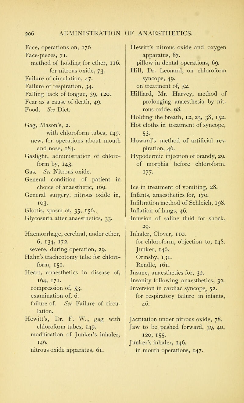 Face, operations on, 176 Face-pieces, 71. method of holding for ether, 116. for nitrous oxide, 73. Failure of circulation, 47. Failure of respiration, 34. Falling back of tongue, 39, 120. Fear as a cause of death, 49. Food. See Diet. Gag, Mason's, 2. with chloroform tubes, 149. new, for operations about mouth and nose, 184. Gaslight, administration of chloro- form by, 143. Gas. See Nitrous oxide. General condition of patient in choice of anaesthetic, 169. General surgery, nitrous oxide in, 103. Glottis, spasm of, 35, 156. Glycosuria after anaesthetics, 33. Haemorrhage, cerebral, under ether, 6, 134, 172. severe, during operation, 29. Hahn's tracheotomy tube for chloro- form, 151. Heart, anaesthetics in disease of, 164, 171. compression of, 53. examination of, 6. failure of. See Failure of circu- lation. Hewitt's, Dr. F. W., gag with chloroform tubes, 149. modification of Junker's inhaler, 146. nitrous oxide apparatus, 61. Hewitt's nitrous oxide and oxygen apparatus, 87. pillow in dental operations, 69. Hill, Dr. Leonard, on chloroform syncope, 49, on treatment of, 52. Hilliard, Mr. Harvey, method of prolonging anaesthesia by nit- rous oxide, 98. Holding the breath, 12, 25, 38, 152. Hot cloths in treatment of syncope, 53- Howaid's method of artificial res- piration, 46. Hypodermic injection of brandy, 29. of morphia before chloroform. 177. Ice in treatment of vomiting, 28. Infants, anaesthetics for, 170. Infiltration method of Schleich, 198. Inflation of lungs, 46. Infusion of saline fluid for shock, 29. Inhaler, Clover, no. for chloroform, objection to, 148. Junker, 146. Ormsby, 131. Rendle, 161. Insane, anaesthetics for, 32. Insanity following anaesthetics, 32. Inversion in cardiac syncope, 52. for respiratory failure in infants, 46. Jactitation under nitrous oxide, 78. Jaw to be pushed forward, 39, 40, 120, 155. Junker's inhaler, 146. in mouth operations, 147.