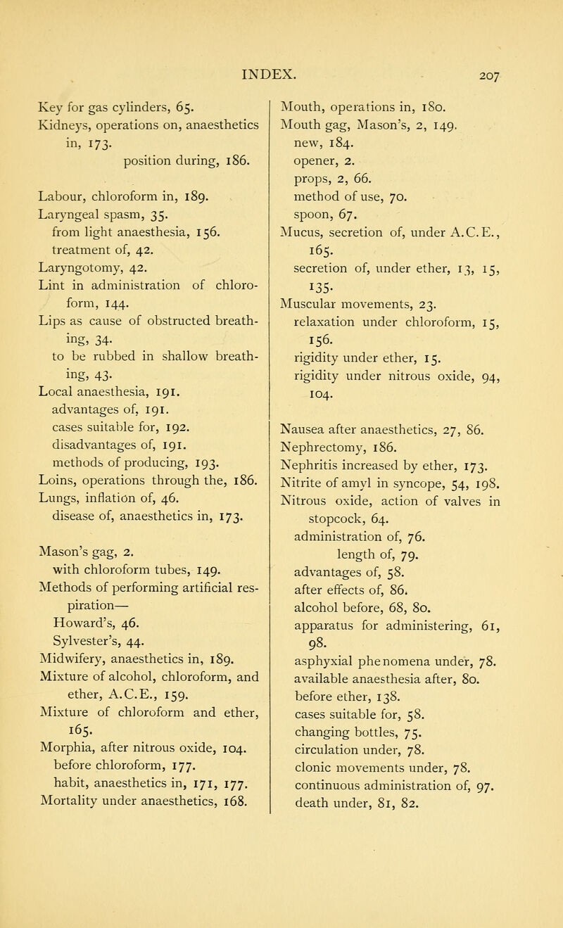 Key for gas cylinders, 65. Kidneys, operations on, anaesthetics in, 173- position during, 186. Labour, chloroform in, 189. Laryngeal spasm, 35. from light anaesthesia, 156. treatment of, 42. Laryngotomy, 42. Lint in administration of chloro- form, 144. Lips as cause of obstructed breath- ings 34- to be rubbed in shallow breath- ing, 43- Local anaesthesia, 191. advantages of, 191. cases suitable for, 192. disadvantages of, 191. methods of producing, 193. Loins, operations through the, 186. Lungs, inflation of, 46. disease of, anaesthetics in, 173. Mason's gag, 2. with chloroform tubes, 149. Methods of performing artificial res- piration— Howard's, 46. Sylvester's, 44. Midwifery, anaesthetics in, 189. Mixture of alcohol, chloroform, and ether, A.C.E., 159. Mixture of chloroform and ether, 165. Morphia, after nitrous oxide, 104. before chloroform, 177. habit, anaesthetics in, 171, 177. Mortality under anaesthetics, 168. Mouth, operations in, 180. Mouth gag. Mason's, 2, 149. new, 184. opener, 2. props, 2, 66. method of use, 70. spoon, 6]. Mucus, secretion of, under A.C.E., 165. secretion of, under ether, 13, 15, 135- Muscular movements, 23. relaxation under chloroform, 15, 156. rigidity under ether, 15. rigidity under nitrous oxide, 94, 104. Nausea after anaesthetics, 27, 86. Nephrectomy, 186. Nephritis increased by ether, 173. Nitrite of amyl in syncope, 54, 198. Nitrous oxide, action of valves in stopcock, 64. administration of, 76. length of, 79. advantages of, 58. after effects of, 86. alcohol before, 68, 80. apparatus for administering, 61, 98. asphyxial phenomena under, 78. available anaesthesia after, 80. before ether, 138. cases suitable for, 58. changing bottles, 75. circulation under, 78. clonic movements under, 78. continuous administration of, 97. death under, 81, 82.