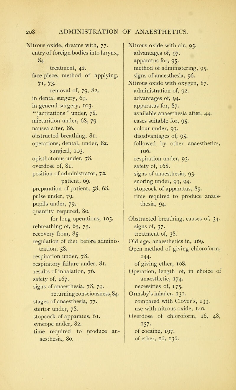 Nitrous oxide, dreams with, 77. entry of foreign bodies into larynx, 84 treatment, 42. face-piece, method of applying, 71, 73- removal of, 79, 82. in dental surgery, 69. in general surgery, 103. jactitations under, 78. micturition under, 68, 79. nausea after, 86. obstructed breathing, 81. operations, dental, under, 82, surgical, 103. opisthotonus under, 78. overdose of, 81. position of administrator, 72. patient, 69. preparation of patient, 58, 68. pulse under, 79. pupils under, 79. quantity required, 80, for long operations, 105. rebreathing of, 65, 75. recovery from, 85. regulation of diet before adminis- tration, 58. respiration under, 78. respiratory failure under, 81. results of inhalation, ']6. safety of, 167. signs of anaesthesia, 78, 79. returning consciousness, 84. stages of anaesthesia, 77. stertor under, 78. stopcock of apparatus, 61. syncope under, 82. time required to produce an- aesthesia, 80. Nitrous oxide with air, 95. advantages of, 97. apparatus for, 95. method of administering, 95. signs of anaesthesia, 96. Nitrous oxide with oxygen, 87. administration of, 92. advantages of, 94. apparatus for, 87. available anaesthesia after, 44. cases suitable for, 95. colour under, 93. disadvantages of, 95. followed by other anaesthetics, 106. respiration under, 93, safety of, 168. signs of anaesthesia, 93. snoring under, 93, 94. stopcock of apparatus, 89. time required to produce anaes- thesia, 94. Obstructed breathing, causes of, 34. signs of, 37. treatment of, 38. Old age, anaesthetics in, 169. Open method of giving chloroform, 144. of giving ether, 108. Operation, length of, in choice of anaesthetic, 174. necessities of, 175. Ormsby's inhaler, 131. compared with Clover's, 133. use with nitrous oxide, 140. Overdose of chloroform, 16, 48, 157. of cocaine, 197. of ether, 16, 136.