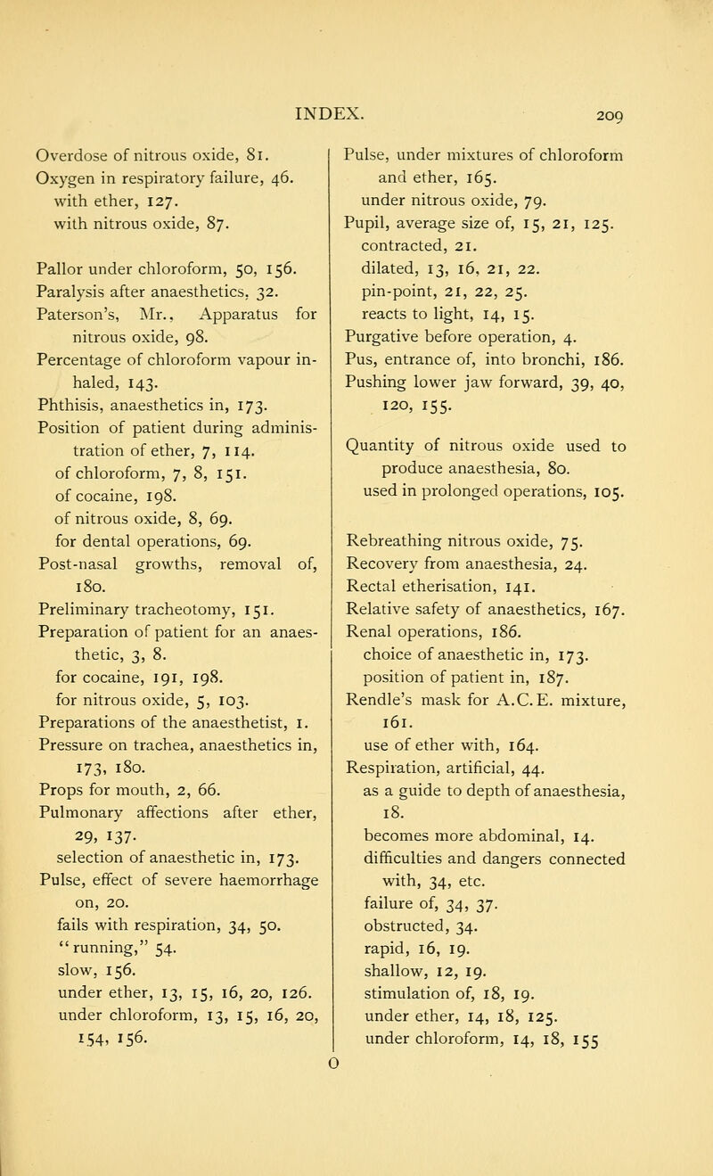 Overdose of nitrous oxide, 81. Oxygen in respiratory failure, 46. with ether, 127. with nitrous oxide, 87. Pallor under chloroform, 50, 156. Paralysis after anaesthetics, 32. Paterson's, Mr., Apparatus for nitrous oxide, 98. Percentage of chloroform vapour in- haled, 143. Phthisis, anaesthetics in, 173. Position of patient during adminis- tration of ether, 7, 114. of chloroform, 7, 8, 151. of cocaine, 198. of nitrous oxide, 8, 69. for dental operations, 69. Post-nasal growths, removal of, 180. Preliminary tracheotomy, 151. Preparation of patient for an anaes- thetic, 3, 8. for cocaine, 191, 198. for nitrous oxide, 5, 103. Preparations of the anaesthetist, I. Pressure on trachea, anaesthetics in, 173, 180. Props for mouth, 2, 66. Pulmonary affections after ether, 29, 137- selection of anaesthetic in, 173, Pulse, effect of severe haemorrhage on, 20. fails with respiration, 34, 50.  running, 54. slow, 156. under ether, 13, 15, 16, 20, 126. under chloroform, 13, 15, 16, 20, 154, 156. Pulse, under mixtures of chloroform and ether, 165. under nitrous oxide, 79. Pupil, average size of, 15, 21, 125. contracted, 21. dilated, 13, 16, 21, 22. pin-point, 21, 22, 25. reacts to light, 14, 15. Purgative before operation, 4. Pus, entrance of, into bronchi, 186. Pushing lower jaw forward, 39, 40, 120, 155. Quantity of nitrous oxide used to produce anaesthesia, 80. used in prolonged operations, 105. Rebreathing nitrous oxide, 75. Recovery from anaesthesia, 24. Rectal etherisation, 141. Relative safety of anaesthetics, 167. Renal operations, 186. choice of anaesthetic in, 173. position of patient in, 187. Rendle's mask for A.C. E. mixture, 161. use of ether with, 164. Respiration, artificial, 44. as a guide to depth of anaesthesia, 18. becomes more abdominal, 14. difficulties and dangers connected with, 34, etc. failure of, 34, 37. obstructed, 34. rapid, 16, 19. shallow, 12, 19. stimulation of, 18, 19. under ether, 14, 18, 125. under chloroform, 14, 18, 155
