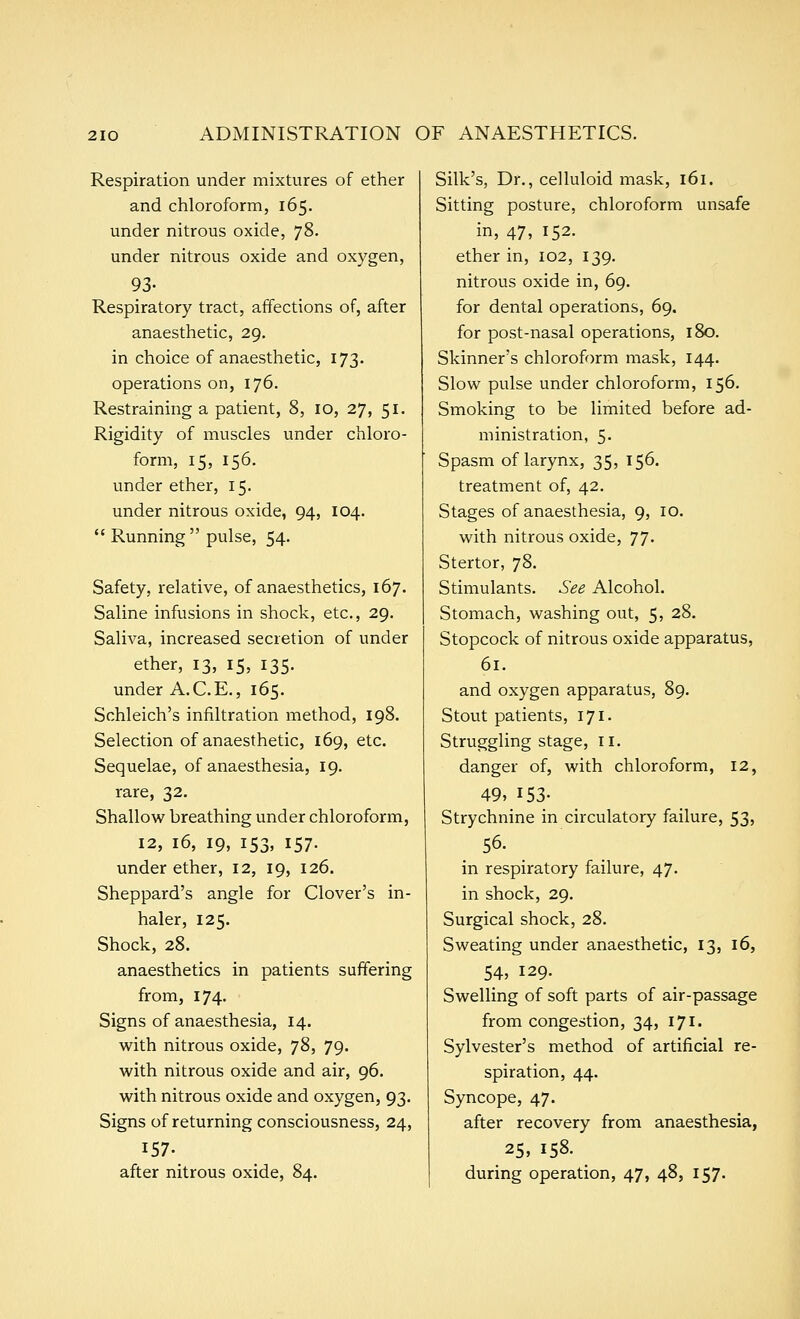 Respiration under mixtures of ether and chloroform, 165. under nitrous oxide, ^2). under nitrous oxide and oxygen, 93- Respiratory tract, affections of, after anaesthetic, 29, in choice of anaesthetic, 173. operations on, 176. Restraining a patient, 8, 10, 27, 51. Rigidity of muscles under chloro- form, 15, 156. under ether, 15. under nitrous oxide, 94, 104.  Running  pulse, 54. Safety, relative, of anaesthetics, 167. Saline infusions in shock, etc., 29. Saliva, increased secretion of under ether, 13, 15, 135. under A.C.E., 165. Schleich's infiltration method, 198. Selection of anaesthetic, 169, etc. Sequelae, of anaesthesia, 19. rare, 32. Shallow breathing under chloroform, 12, 16, 19, 153, 157. under ether, 12, 19, 126. Sheppard's angle for Clover's in- haler, 125. Shock, 28. anaesthetics in patients suffering from, 174. Signs of anaesthesia, 14. with nitrous oxide, 78, 79. with nitrous oxide and air, 96. with nitrous oxide and oxygen, 93. Signs of returning consciousness, 24, 157- after nitrous oxide, 84. Silk's, Dr., celluloid mask, 161. Sitting posture, chloroform unsafe in, 47, 152. ether in, 102, 139. nitrous oxide in, 69. for dental operations, 69. for post-nasal operations, 180. Skinner's chloroform mask, 144. Slow pulse under chloroform, 156. Smoking to be limited before ad- ministration, 5. Spasm of larynx, 35, 156. treatment of, 42. Stages of anaesthesia, 9, 10. with nitrous oxide, 77. Stertor, 78. Stimulants. See Alcohol. Stomach, washing out, 5, 28. Stopcock of nitrous oxide apparatus, 61. and oxygen apparatus, 89. Stout patients, 171. Struggling stage, 11. danger of, with chloroform, 12, 49, 153- Strychnine in circulatory failure, 53, 56. in respiratory failure, 47. in shock, 29. Surgical shock, 28. Sweating under anaesthetic, 13, 16, 54, 129- Swelling of soft parts of air-passage from congestion, 34, 171. Sylvester's method of artificial re- spiration, 44. Syncope, 47. after recovery from anaesthesia, 25, 158. during operation, 47, 48, 157.