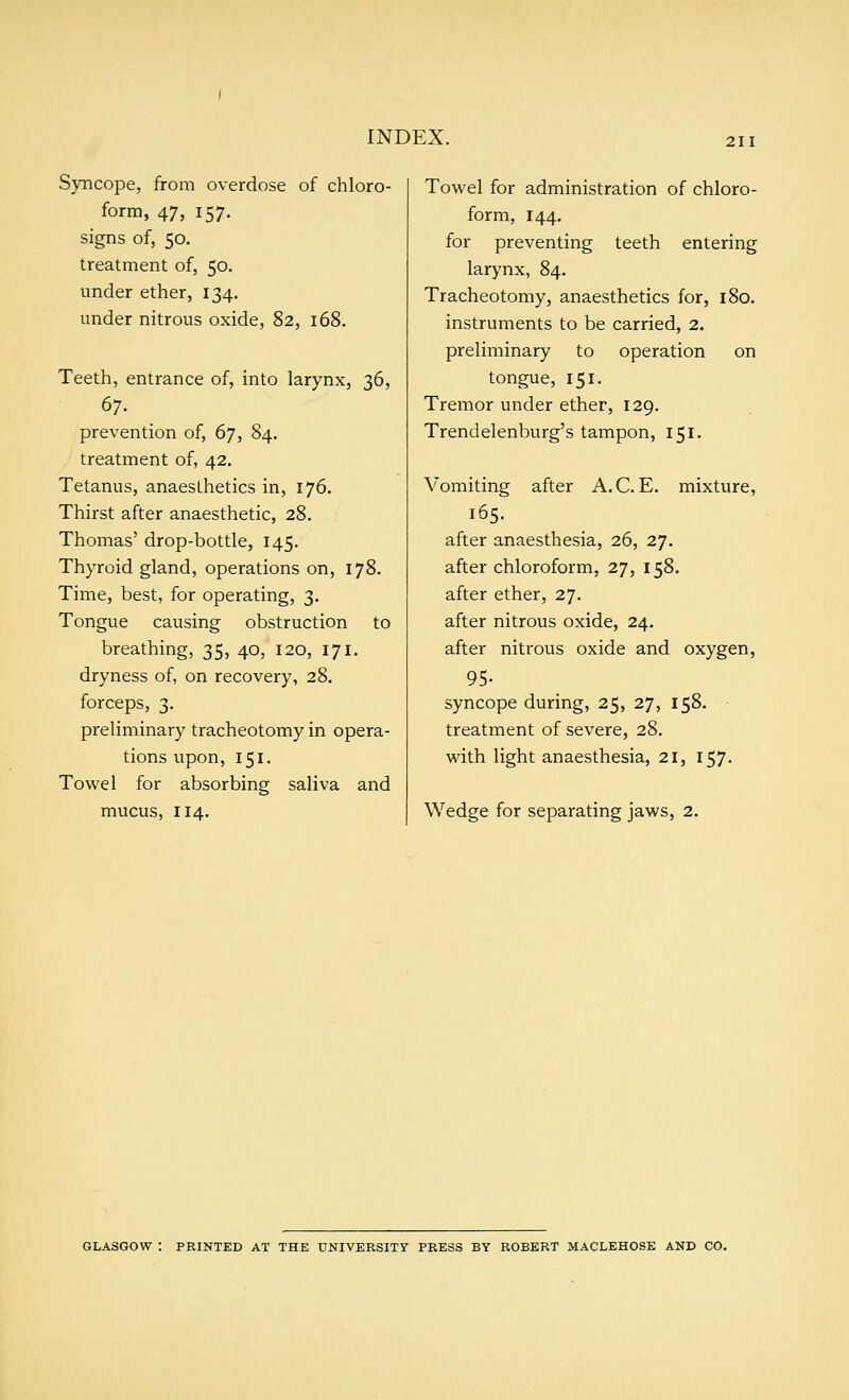 Syncope, from overdose of chloro- form, 47, 157. signs of, 50, treatment of, 50. under ether, 134. under nitrous oxide, 82, 168. Teeth, entrance of, into larynx, 36, prevention of, 67, 84. treatment of, 42. Tetanus, anaesthetics in, 176. Thirst after anaesthetic, 28. Thomas' drop-bottle, 145. Thyroid gland, operations on, 178. Time, best, for operating, 3. Tongue causing obstruction to breathing, 35, 40, 120, 171. dryness of, on recovery, 28. forceps, 3. preliminary tracheotomy in opera- tions upon, 151. Towel for absorbing saliva and mucus, 114. Towel for administration of chloro- form, 144. for preventing teeth entering larynx, 84. Tracheotomy, anaesthetics for, 180. instruments to be carried, 2. preliminary to operation on tongue, 151. Tremor under ether, 129. Trendelenburg's tampon, 151. Vomiting after A.C.E. mixture, 165. after anaesthesia, 26, 27. after chloroform, 27, 158. after ether, 27. after nitrous oxide, 24. after nitrous oxide and oxygen, 95- syncope during, 25, 27, 158. treatment of severe, 28. with light anaesthesia, 21, 157. Wedge for separating jaws, 2. GLASGOW : PRINTED AT THE UNIVERSITY PRESS BY ROBERT MACLEHOSE AND CO.