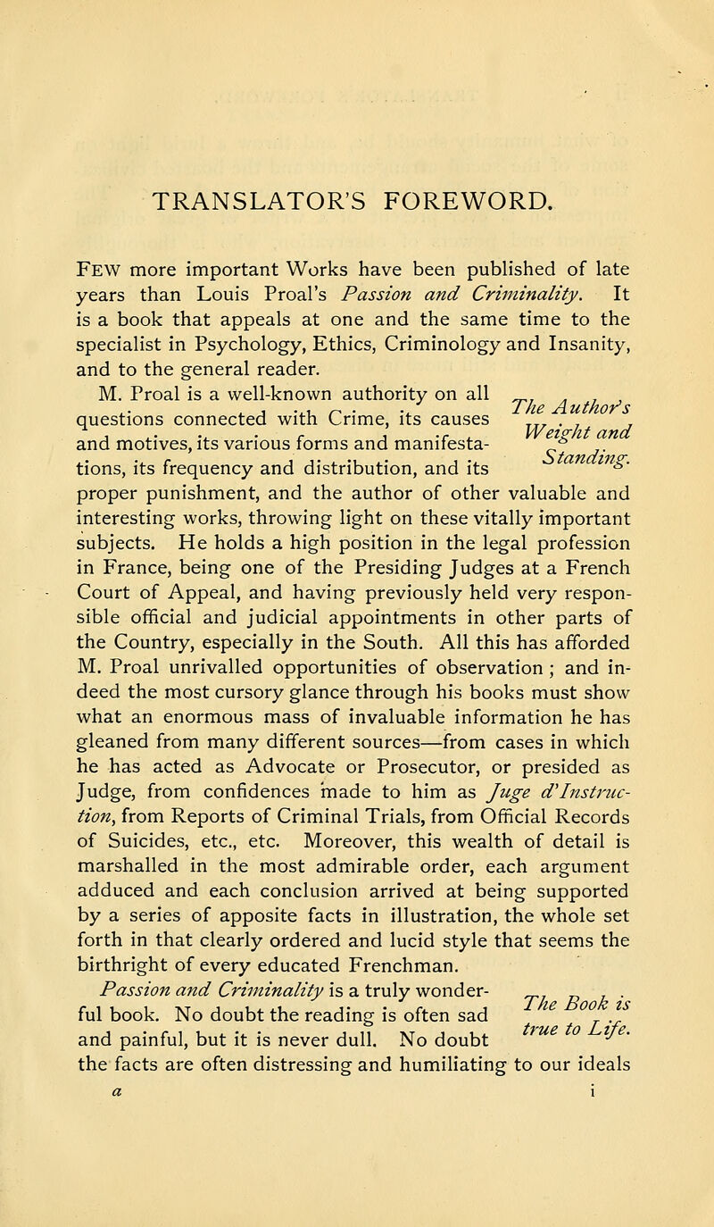 TRANSLATOR'S FOREWORD. Few more important Works have been published of late years than Louis Proal's Passion and Criminality. It is a book that appeals at one and the same time to the specialist in Psychology, Ethics, Criminology and Insanity, and to the general reader. M. Proal is a well-known authority on all ^, . , , ^ J .,, ^ . ./ Ike Authors questions connected with Crime, its causes xrr • r r J ..... r 1 -r . vVeis-fit and and motives, its various lorms and maniiesta- ^ tions, its frequency and distribution, and its ^' proper punishment, and the author of other valuable and interesting works, throwing light on these vitally important subjects. He holds a high position in the legal profession in France, being one of the Presiding Judges at a French Court of Appeal, and having previously held very respon- sible official and judicial appointments in other parts of the Country, especially in the South. All this has afforded M. Proal unrivalled opportunities of observation ; and in- deed the most cursory glance through his books must show what an enormous mass of invaluable information he has gleaned from many different sources—from cases in which he has acted as Advocate or Prosecutor, or presided as Judge, from confidences made to him as Juge d'lnstncc- tion, from Reports of Criminal Trials, from Official Records of Suicides, etc., etc. Moreover, this wealth of detail is marshalled in the most admirable order, each argument adduced and each conclusion arrived at being supported by a series of apposite facts in illustration, the whole set forth in that clearly ordered and lucid style that seems the birthright of every educated Frenchman. Passion and Criminality is a truly wonder- tl t> h ■ fui book. No doubt the reading is often sad and painful, but it is never dull. No doubt ■^ the facts are often distressing and humiliating to our ideals