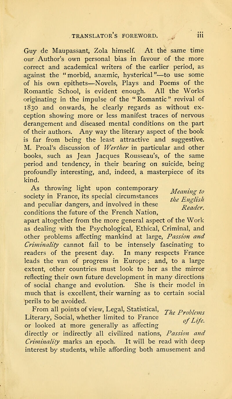 Guy de Maupassant, Zola himself. At thé same time our Author's own personal bias in favour of the more correct and academical writers of the earlier period, as against the  morbid, anaemic, hysterical —to use some of his own epithets—Novels, Plays and Poems of the Romantic School, is evident enough. All the Works originating in the impulse of the  Romantic  revival of 1830 and onwards, he clearly regards as without ex- ception showing more or less manifest traces of nervous derangement and diseased mental conditions on the part of their authors. Any way the literary aspect of the book is far from being the least attractive and suggestive. M, Proal's discussion of Werther in particular and other books, such as Jean Jacques Rousseau's, of the same period and tendency, in their bearing on suicide, being profoundly interesting, and, indeed, a masterpiece of its kind. As throwing light upon contemporary ^ • society in France, its special circumstances r 77 /• / and peculiar dangers, and involved in these 0 ^ conditions the future of the French Nation, apart altogether from the more general aspect of the Work as dealing with the Psychological, Ethical, Criminal, and other problems affecting mankind at large. Passion and Criminality cannot fail to be intensely fascinating to readers of the present day. In many respects France leads the van of progress in Europe ; and, to a large extent, other countries must look to her as the mirror reflecting their own future development in many directions of social change and evolution. She is their model in much that is excellent, their warning as to certain social perils to be avoided. From all points of view, Legal, Statistical, Th P 11 Literary, Social, whether limited to France r j y or looked at more generally as affecting directly or indirectly all civilized nations. Passion and Criminality marks an epoch. It will be read with deep interest by students, while affording both amusement and
