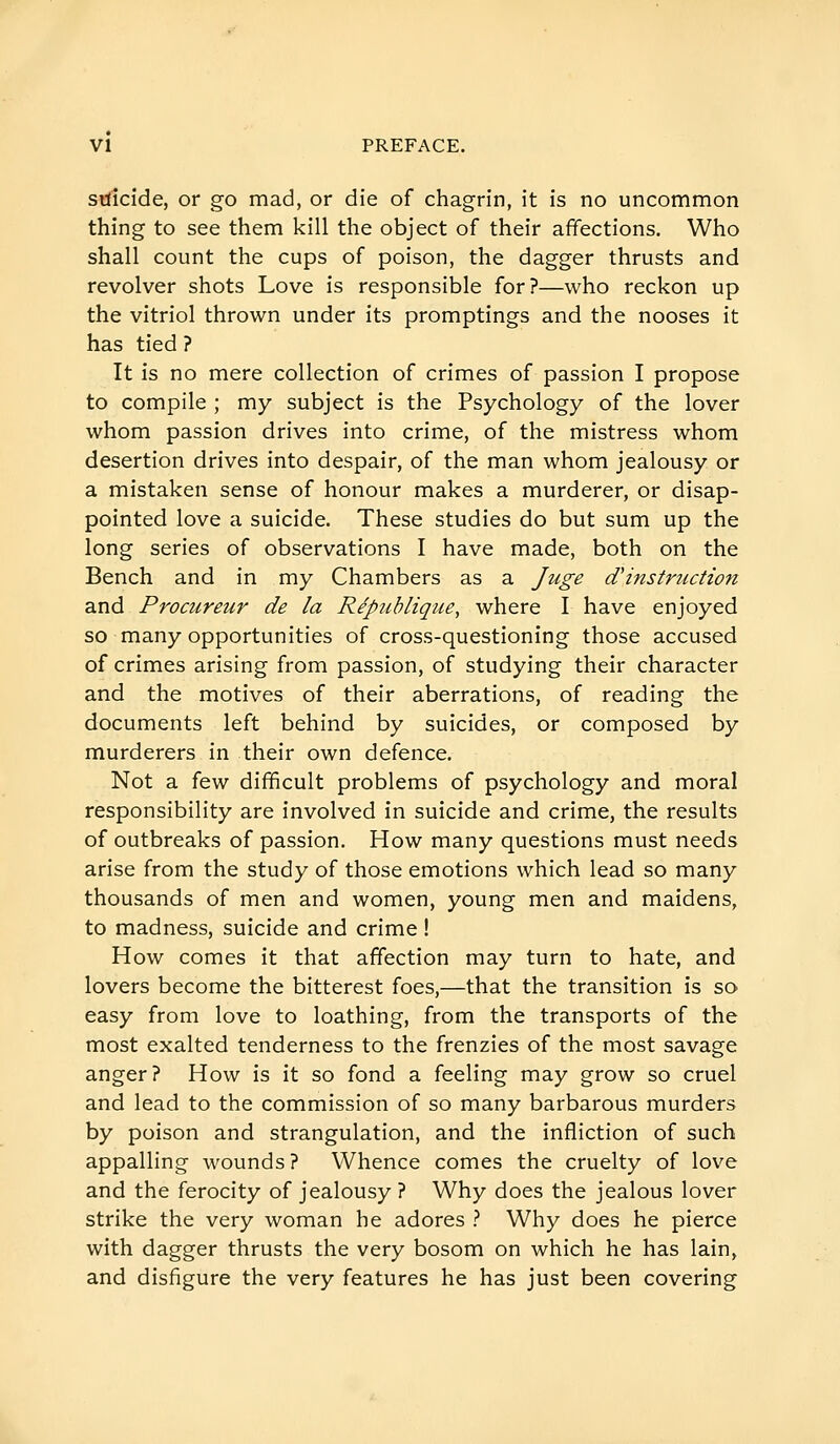 suicide, or go mad, or die of chagrin, it is no uncommon thing to see them kill the object of their affections. Who shall count the cups of poison, the dagger thrusts and revolver shots Love is responsible for?—who reckon up the vitriol thrown under its promptings and the nooses it has tied ? It is no mere collection of crimes of passion I propose to compile ; my subject is the Psychology of the lover whom passion drives into crime, of the mistress whom desertion drives into despair, of the man whom jealousy or a mistaken sense of honour makes a murderer, or disap- pointed love a suicide. These studies do but sum up the long series of observations I have made, both on the Bench and in my Chambers as a Juge d'instruction and Procureur de la République, where I have enjoyed so many opportunities of cross-questioning those accused of crimes arising from passion, of studying their character and the motives of their aberrations, of reading the documents left behind by suicides, or composed by murderers in their own defence. Not a io.^ difficult problems of psychology and moral responsibility are involved in suicide and crime, the results of outbreaks of passion. How many questions must needs arise from the study of those emotions which lead so many thousands of men and women, young men and maidens, to madness, suicide and crime ! How comes it that affection may turn to hate, and lovers become the bitterest foes,—that the transition is so easy from love to loathing, from the transports of the most exalted tenderness to the frenzies of the most savage anger? How is it so fond a feeling may grow so cruel and lead to the commission of so many barbarous murders by poison and strangulation, and the infliction of such appalling wounds ? Whence comes the cruelty of love and the ferocity of jealousy ? Why does the jealous lover strike the very woman he adores ? Why does he pierce with dagger thrusts the very bosom on which he has lain, and disfigure the very features he has just been covering