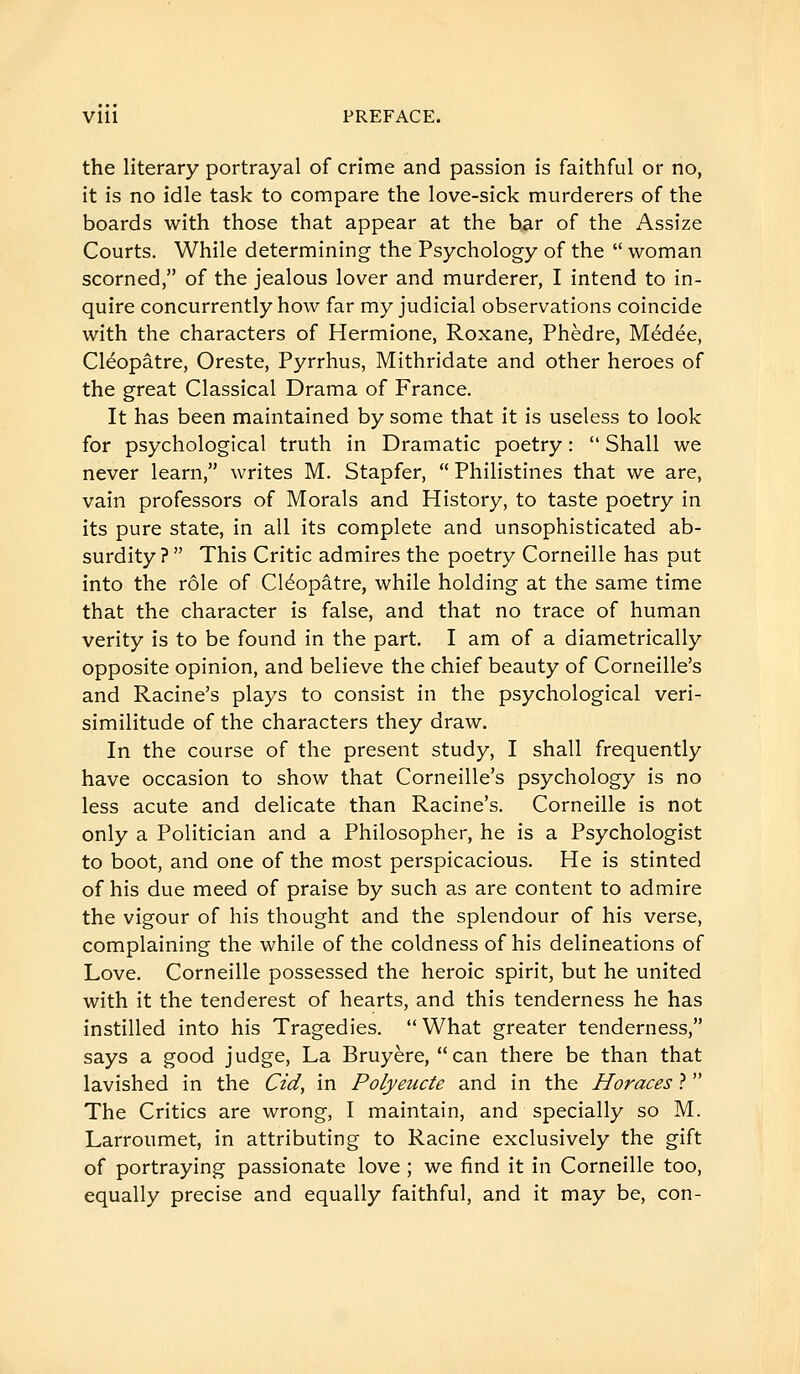 the literary portrayal of crime and passion is faithful or no, it is no idle task to compare the love-sick murderers of the boards with those that appear at the bar of the Assize Courts. While determining the Psychology of the  woman scorned, of the jealous lover and murderer, I intend to in- quire concurrently how far my judicial observations coincide with the characters of Hermione, Roxane, Phèdre, Médée, Cléopâtre, Oreste, Pyrrhus, Mithridate and other heroes of the great Classical Drama of France. It has been maintained by some that it is useless to look for psychological truth in Dramatic poetry :  Shall we never learn, writes M. Stapfer,  Philistines that we are, vain professors of Morals and History, to taste poetry in its pure state, in all its complete and unsophisticated ab- surdity?  This Critic admires the poetry Corneille has put into the rôle of Cléopâtre, while holding at the same time that the character is false, and that no trace of human verity is to be found in the part. I am of a diametrically opposite opinion, and believe the chief beauty of Corneille's and Racine's plays to consist in the psychological veri- similitude of the characters they draw. In the course of the present study, I shall frequently have occasion to show that Corneille's psychology is no less acute and delicate than Racine's. Corneille is not only a Politician and a Philosopher, he is a Psychologist to boot, and one of the most perspicacious. He is stinted of his due meed of praise by such as are content to admire the vigour of his thought and the splendour of his verse, complaining the while of the coldness of his delineations of Love. Corneille possessed the heroic spirit, but he united with it the tenderest of hearts, and this tenderness he has instilled into his Tragedies. What greater tenderness, says a good judge. La Bruyère, can there be than that lavished in the Cid, in Polyeucte and in the Horaces ?  The Critics are wrong, I maintain, and specially so M. Larroumet, in attributing to Racine exclusively the gift of portraying passionate love ; we find it in Corneille too, equally precise and equally faithful, and it may be, con-