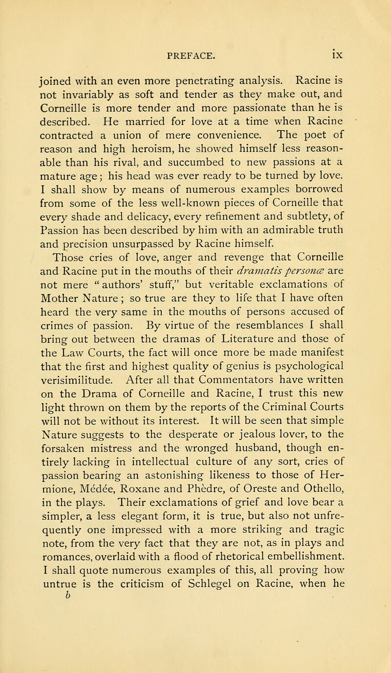 joined with an even more penetrating analysis. Racine is not invariably as soft and tender as they make out, and Corneille is more tender and more passionate than he is described. He married for love at a time when Racine contracted a union of mere convenience. The poet of reason and high heroism, he showed himself less reason- able than his rival, and succumbed to new passions at a mature age ; his head was ever ready to be turned by love. I shall show by means of numerous examples borrowed from some of the less well-known pieces of Corneille that every shade and delicacy, every refinement and subtlety, of Passion has been described by him with an admirable truth and precision unsurpassed by Racine himself. Those cries of love, anger and revenge that Corneille and Racine put in the mouths of their dramatis personœ are not mere  authors' stuff, but veritable exclamations of Mother Nature ; so true are they to life that I have often heard the very same in the mouths of persons accused of crimes of passion. By virtue of the resemblances I shall bring out between the dramas of Literature and those of the Law Courts, the fact will once more be made manifest that the first and highest quality of genius is psychological verisimilitude. After all that Commentators have written on the Drama of Corneille and Racine, I trust this new light thrown on them by the reports of the Criminal Courts will not be without its interest. It will be seen that simple Nature suggests to the desperate or jealous lover, to the forsaken mistress and the wronged husband, though en- tirely lacking in intellectual culture of any sort, cries of passion bearing an astonishing likeness to those of Her- mione, Médée, Roxane and Phèdre, of Oreste and Othello, in the plays. Their exclamations of grief and love bear a simpler, a less elegant form, it is true, but also not unfre- quently one impressed with a more striking and tragic note, from the very fact that they are not, as in plays and romances, overlaid with a flood of rhetorical embellishment. I shall quote numerous examples of this, all proving how untrue is the criticism of Schlegel on Racine, when he h