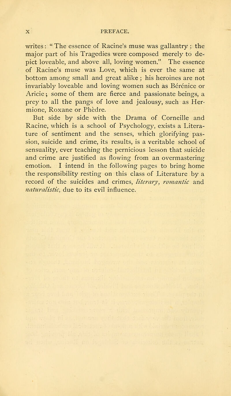 writes :  The essence of Racine's muse was gallantry ; the major part of his Tragedies were composed merely to de- pict loveable, and above all, loving women. The essence of Racine's muse was Love, which is ever the same at bottom among small and great alike ; his heroines are not invariably loveable and loving women such as Bérénice or Aricie ; some of them are fierce and passionate beings, a prey to all the pangs of love and jealousy, such as Her- mione, Roxane or Phèdre. But side by side with the Drama of Corneille and Racine, which is a school of Psychology, exists a Litera- ture of sentiment and the senses, which glorifying pas- sion, suicide and crime, its results, is a veritable school of sensuality, ever teaching the pernicious lesson that suicide and crime are justified as flowing from an overmastering emotion. I intend in the following pages to bring home the responsibility resting on this class of Literature by a record of the suicides and crimes, literary, romantic and naturalistic, due to its evil influence.