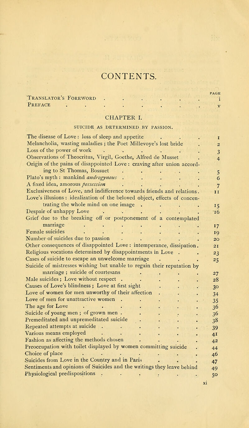 CONTENTS. Translator's Foreword Preface CHAPTER I. SUICIDE AS DETERMINED BY PASSION. The disease of Love : loss of sleep and appetite Melancholia, wasting maladies ; the Poet Millevoye's lost bride Loss of the power of work ..... Observations of Theocritus, Virgil, Goethe, Alfred de Musset Origin of the pains of disappointed Love : craving after union accord ing to St Thomas, Bossuet .... Plato's myth : mankind androgynous .... A fixed idea, 2imoxovi's, possession .... Exclusiveness of Love, and indifference towards friends and relations Love's illusions : idealization of the beloved object, effects of concen trating the whole mind on one image Despair of unhappy Love ..... Grief due to the breaking off or postponement of a contemplated marriage ...... Female suicides . . . . Number of suicides due to passion .... Other consequences of disappointed Love : intemperance, dissipation Religious vocations determined by disappointments in Love . Cases of suicide to escape an unwelcome marriage Suicide of mistresses wishing but unable to regain their reputation by marriage ; suicide of courtesans Male suicides ; Love without respect . Causes of Love's blindness ; Love at first sight Love of women for men unworthy of their affection Love of men for unattractive women . The age for Love Suicide of young men ; of grown men . Premeditated and unpremeditated suicide Repeated attempts at suicide . Various means employed Fashion as affecting the methods chosen Preoccupation with toilet displayed by women committing suicide Choice of place Suicides from Love in the Country and in Pari Sentiments and opinions of Suicides and the writings they leave behind Physiological predispositions ...... I 2 3 4 5 6 7 II 15 i6 17 19 20 21 23 25 27 28 30 34 35 36 36 38 39 41 42 44 46 47 49