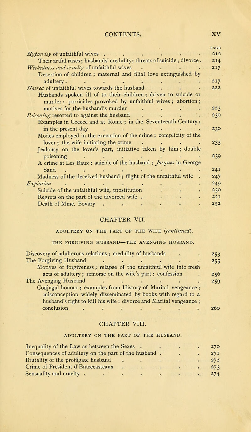 Hypocrisy of unfaithful wives ..... Their artful ruses ; husbands' credulity; threats of suicide ; divorce Wickedness and cruelty of unfaithful wives ... Desertion of children ; maternal and filial love extinguished by adultery....... Hatred of unfaithful wives towards the husband Husbands spoken ill of to their children ; driven to suicide or murder ; parricides provoked by unfaithful wives ; abortion motives for the husband's murder Poisoning resorted to against the husband ... Examples in Greece and at Rome ; in the Seventeenth Century in the present day ..... Modes employed in the execution of the crime ; complicity of the lover ; the wife initiating the crime Jealousy on the lover's part, initiative taken by him ; double poisoning ...... A crime at Les Baux ; suicide of the husband ; Jacques in George Sand ....... Madness of the deceived husband ; flight of the unfaithful wife Expiation ....... Suicide of the unfaithful wife, prostitution Regrets on the part of the divorced wife . Death of Mme. Bovary ..... PAGE 212 214 217 217 222 223 230 230 239 241 247 249 250 251 252 CHAPTER VII. ADULTERY ON THE PART OF THE WIFE {continued). THE FORGIVING HUSBAND—THE AVENGING HUSBAND. Discovery of adulterous relations ; credulity of husbands The Forgiving Husband ...... Motives of forgiveness ; relapse of the unfaithful wife into fresh acts of adultery ; remorse on the wife's part ; confession The Avenging Husband ...... Conjugal honour ; examples from History of Marital vengeance ; misconception widely disseminated by books with regard to a husband's right to kill his wife ; divorce and Marital vengeance ; conclusion ....... 253 255 256 259 260 CHAPTER VIII. ADULTERY ON THE PART OF THE HUSBAND. Inequality of the Law as between the Sexes . Consequences of adultery on the part of the husband Brutality of the profligate husband Crime of President d'Entrecasteaux Sensuality and cruelty .... 270 271 272 273 274