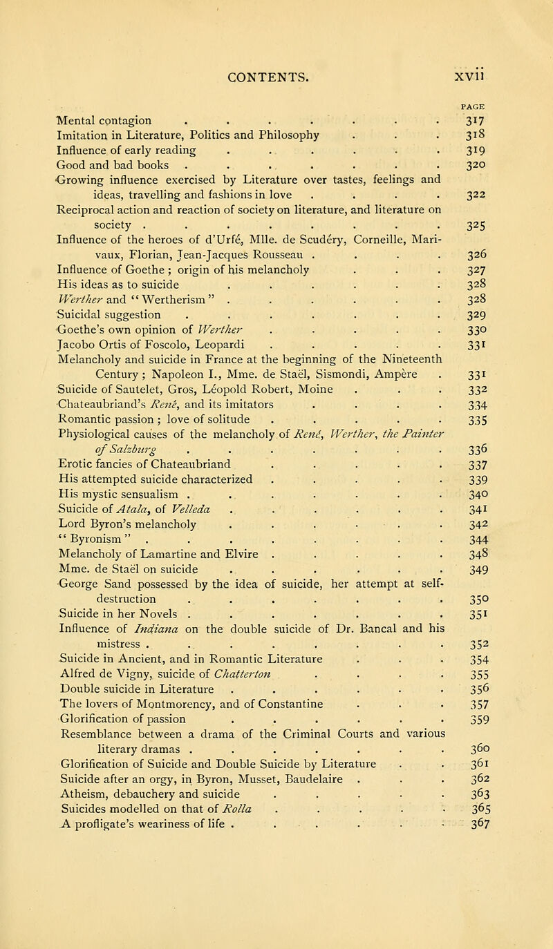Mental contagion .... Imitation in Literature, Politics and Philosophy Influence of early reading Good and bad books .... •Growing influence exercised by Literature over tastes, feelings and ideas, travelling and fashions in love Reciprocal action and reaction of society on literature, and literature on society . Influence of the heroes of d'Urfé, Mlle, de Scudéry, Corneille, Mari vaux, Florian, Jean-Jacques Rousseau . Influence of Goethe ; origin of his melancholy His ideas as to suicide Werther and ' ' Wertherism  . Suicidal suggestion Goethe's own opinion of Werther Jacobo Ortis of Foscolo, Leopardi Melancholy and suicide in France at the beginning of the Nineteenth Century; Napoleon I., Mme. de Staël, Sismondi, Ampère Suicide of Sautelet, Gros, Leopold Robert, Moine Chateaubriand's René, and its imitators Romantic passion ; love of solitude .... Physiological causes of the melancholy of René, Werther, the Painter of Salzburg Erotic fancies of Chateaubriand His attempted suicide characterized His mystic sensualism . Suicide of Atala, of Velleda Lord Byron's melancholy  Byronism  . Melancholy of Lamartine and Elvire Mme. de Staël on suicide ■George Sand possessed by the idea of suicide, her attempt at self- destruction Suicide in her Novels . Influence of Indiana on the double suicide of Dr. Bancal and h mistress ....... Suicide in Ancient, and in Romantic Literature Alfred de Vigny, suicide of Chatterton Double suicide in Literature ..... The lovers of Montmorency, and of Constantine ■Glorification of passion ..... Resemblance between a drama of the Criminal Courts and various literary dramas ..... Glorification of Suicide and Double Suicide by Literature Suicide after an orgy, iri Byron, Musset, Baudelaire Atheism, debauchery and suicide Suicides modelled on that oî Rolla A profligate's weariness of life . . ■ . 317 318 319 320 322 325 326 327 328 328 329 330 331 331 332 334 335 336 337 339 340 341 342 344 348 349 350 351 352 354 355 356 357 359 360 361 362 363 365 367