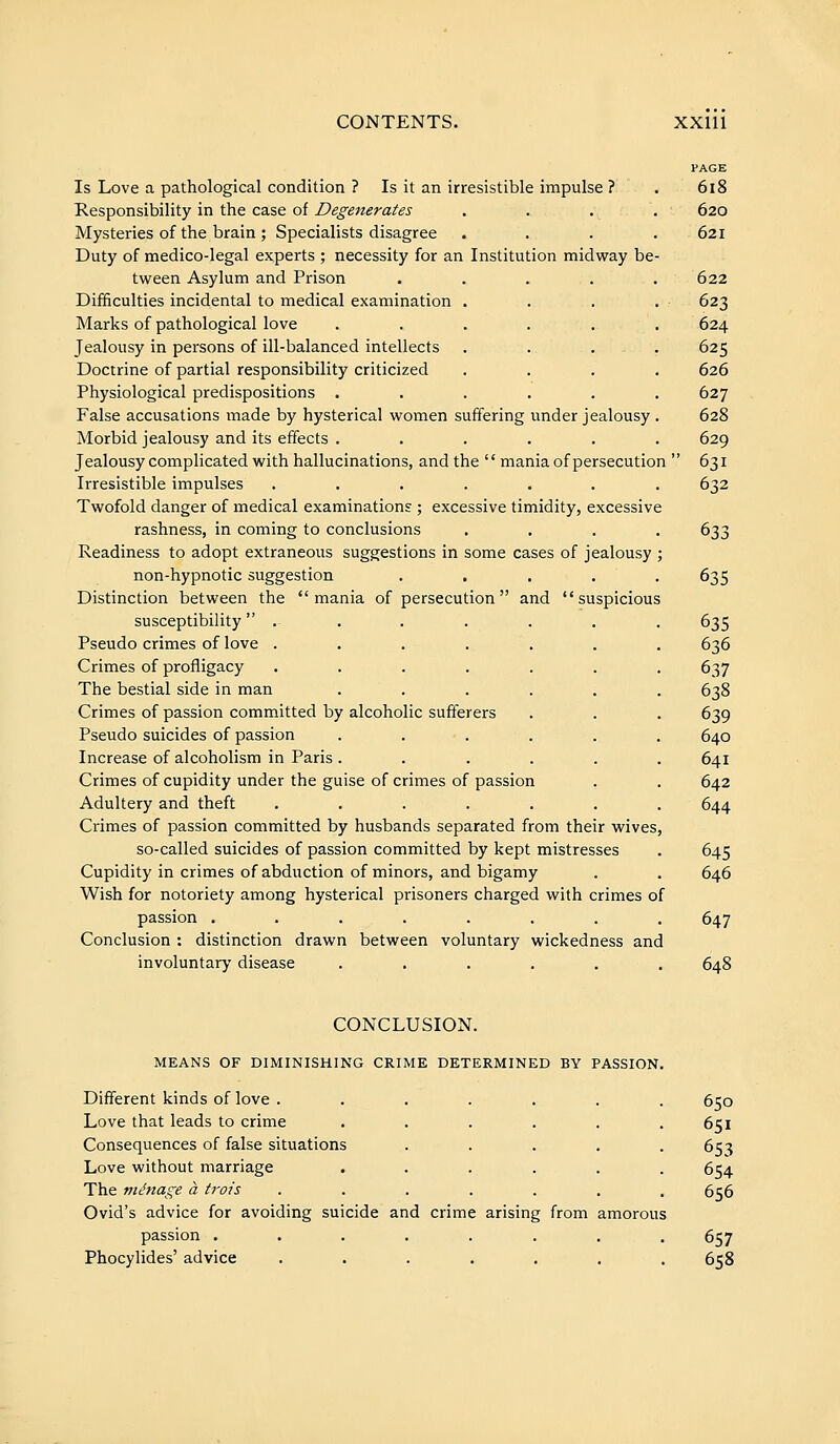 Is Love a pathological condition ? Is it an irresistible impulse ? . 6l8 Responsibility in the case of Degenerates .... 620 Mysteries of the brain ; Specialists disagree . . . .621 Duty of medico-legal experts ; necessity for an Institution midway be- tween Asylum and Prison ..... 622 Difficulties incidental to medical examination . . . . 623 Marks of pathological love ...... 624 Jealousy in persons of ill-balanced intellects . . . . . 625 Doctrine of partial responsibility criticized .... 626 Physiological predispositions ...... 627 False accusations made by hysterical women suffering under jealousy . 628 Morbid jealousy and its effects ...... 629 Jealousy complicated with hallucinations, and the  mania of persecution  631 Irresistible impulses ....... 632 Twofold danger of medical examinations ; excessive timidity, excessive rashness, in coming to conclusions .... 633 Readiness to adopt extraneous suggestions in some cases of jealousy ; non-hypnotic suggestion ..... 635 Distinction between the mania of persecution and suspicious susceptibility  . . . . . . . 635 Pseudo crimes of love ....... 636 Crimes of profligacy ....... 637 The bestial side in man ...... 638 Crimes of passion committed by alcoholic sufferers . . . 639 Pseudo suicides of passion ...... 640 Increase of alcoholism in Paris ...... 641 Crimes of cupidity under the guise of crimes of passion . . 642 Adultery and theft ....... 644 Crimes of passion committed by husbands separated from their wives, so-called suicides of passion committed by kept mistresses . 645 Cupidity in crimes of abduction of minors, and bigamy . , 646 Wish for notoriety among hysterical prisoners charged with crimes of passion ........ 647 Conclusion : distinction drawn between voluntary wickedness and involuntary disease ...... 648 CONCLUSION. MEANS OF DIMINISHING CRIME DETERMINED BY PASSION Different kinds of love ...... Love that leads to crime ..... Consequences of false situations .... Love without marriage ..... The ménage à irais ...... Ovid's advice for avoiding suicide and crime arising from amorous passion ....... Phocylides' advice ...... 650 651 653 654 656 657 658