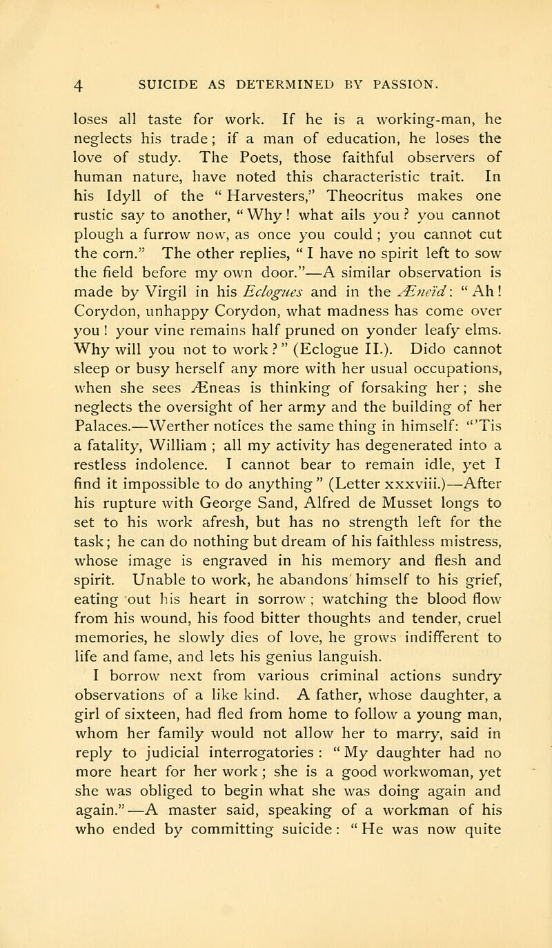 loses all taste for work. If he is a working-man, he neglects his trade ; if a man of education, he loses the love of study. The Poets, those faithful observers of human nature, have noted this characteristic trait. In his Idyll of the  Harvesters, Theocritus makes one rustic say to another,  Why ! what ails you ? you cannot plough a furrow now, as once you could ; you cannot cut the corn. The other replies,  I have no spirit left to sow the field before my own door.—A similar observation is made by Virgil in his Eclogues and in the AL?ieid :  Ah ! Corydon, unhappy Corydon, what madness has come over you ! your vine remains half pruned on yonder leafy elms. Why will you not to work.? (Eclogue II.). Dido cannot sleep or busy herself any more with her usual occupations, when she sees y^neas is thinking of forsaking her ; she neglects the oversight of her army and the building of her Palaces.—Werther notices the same thing in himself: 'Tis a fatality, William ; all my activity has degenerated into a restless indolence. I cannot bear to remain idle, yet I find it impossible to do anything  (Letter xxxviii.)—After his rupture with George Sand, Alfred de Musset longs to set to his work afresh, but has no strength left for the task; he can do nothing but dream of his faithless mistress, whose image is engraved in his memory and flesh and spirit. Unable to work, he abandons' himself to his grief, eating 'out his heart in sorrow ; watching the blood flow from his wound, his food bitter thoughts and tender, cruel memories, he slowly dies of love, he grows indifferent to life and fame, and lets his genius languish. I borrow next from various criminal actions sundry observations of a like kind. A father, whose daughter, a girl of sixteen, had fled from home to follow a young man, whom her family would not allow her to marry, said in reply to judicial interrogatories :  My daughter had no more heart for her work ; she is a good workwoman, yet she was obliged to begin what she was doing again and again.—A master said, speaking of a workman of his who ended by committing suicide :  He was now quite