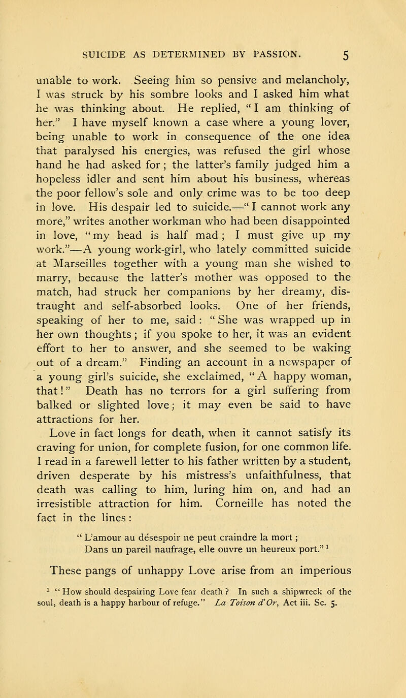 unable to work. Seeing him so pensive and melancholy, I was struck by his sombre looks and I asked him what he was thinking about. He replied,  I am thinking of her. I have myself known a case where a young lover, being unable to work in consequence of the one idea that paralysed his energies, was refused the girl whose hand he had asked for ; the latter's family judged him a hopeless idler and sent him about his business, whereas the poor fellow's sole and only crime was to be too deep in love. His despair led to suicide.— I cannot work any more, writes another workman who had been disappointed in love,  my head is half mad ; I must give up my work.—A young work-girl, who lately committed suicide at Marseilles together with a young man she wished to marry, because the latter's mother was opposed to the match, had struck her companions by her dreamy, dis- traught and self-absorbed looks. One of her friends, speaking of her to me, said :  She was wrapped up in her own thoughts ; if you spoke to her, it was an evident effort to her to answer, and she seemed to be waking out of a dream. Finding an account in a newspaper of a young girl's suicide, she exclaimed,  A happy woman, that !  Death has no terrors for a girl suffering from balked or slighted love; it may even be said to have attractions for her. Love in fact longs for death, when it cannot satisfy its craving for union, for complete fusion, for one common life. I read in a farewell letter to his father written by a student, driven desperate by his mistress's unfaithfulness, that death was calling to him, luring him on, and had an irresistible attraction for him. Corneille has noted the fact in the lines :  L'amour au désespoir ne peut craindre la mort ; Dans un pareil naufrage, elle ouvre un heureux port. ^ These pangs of unhappy Love arise from an imperious ^ How should despairing Love fear death? In such a shipwreck of the soul, death is a happy harbour of refuge. La Toison d'Or, Act iii. Sc. 5.