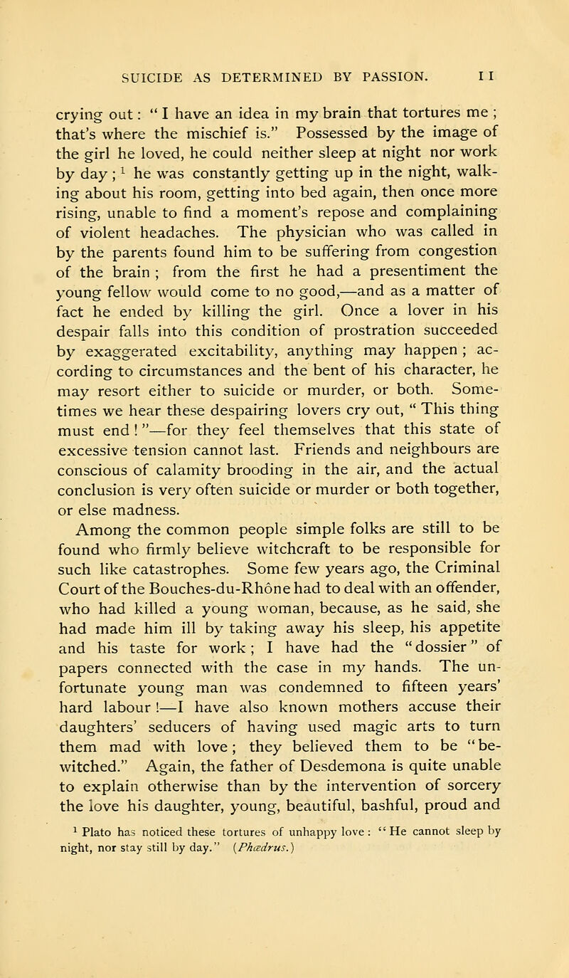 crying out :  I have an idea in my brain that tortures me ; that's where the mischief is. Possessed by the image of the girl he loved, he could neither sleep at night nor work by day ; ^ he was constantly getting up in the night, walk- ing about his room, getting into bed again, then once more rising, unable to find a moment's repose and complaining of violent headaches. The physician who was called in by the parents found him to be suffering from congestion of the brain ; from the first he had a presentiment the young fellow would come to no good,—and as a matter of fact he ended by killing the girl. Once a lover in his despair falls into this condition of prostration succeeded by exaggerated excitability, anything may happen ; ac- cording to circumstances and the bent of his character, he may resort either to suicide or murder, or both. Some- times we hear these despairing lovers cry out,  This thing must end ! —for they feel themselves that this state of excessive tension cannot last. Friends and neighbours are conscious of calamity brooding in the air, and the actual conclusion is very often suicide or murder or both together, or else madness. Among the common people simple folks are still to be found who firmly believe witchcraft to be responsible for such like catastrophes. Some few years ago, the Criminal Court of the Bouches-du-Rhône had to deal with an offender, who had killed a young woman, because, as he said, she had made him ill by taking away his sleep, his appetite and his taste for work ; I have had the  dossier  of papers connected with the case in my hands. The un- fortunate young man was condemned to fifteen years' hard labour !—I have also known mothers accuse their daughters' seducers of having used magic arts to turn them mad with love ; they believed them to be  be- witched. Again, the father of Desdemona is quite unable to explain otherwise than by the intervention of sorcery the love his daughter, young, beautiful, bashful, proud and ^ Plato has noticed these tortures of unhappy love: He cannot sleep by night, nor stay still by day. [Phœdrus.)