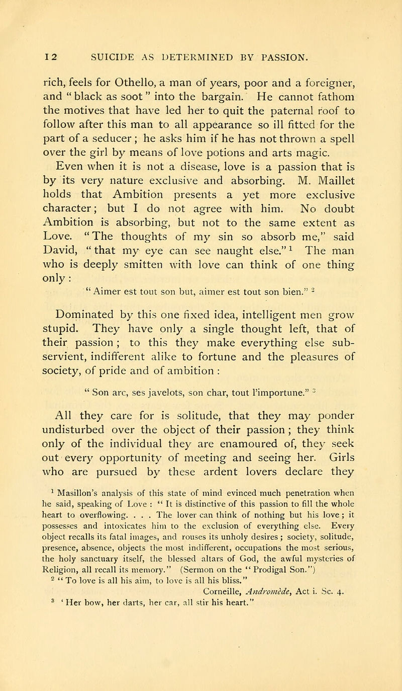 rich, feels for Othello, a man of years, poor and a foreigner, and  black as soot  into the bargain. He cannot fathom the motives that have led her to quit the paternal roof to follow after this man to all appearance so ill fitted for the part of a seducer ; he asks him if he has not thrown a spell over the girl by means of love potions and arts magic. Even when it is not a disease, love is a passion that is by its very nature exclusive and absorbing. M. Maillet holds that Ambition presents a yet more exclusive character; but I do not agree with him. No doubt Ambition is absorbing, but not to the same extent as Love. The thoughts of my sin so absorb me, said David,  that my eye can see naught else. ^ The man who is deeply smitten with love can think of one thing only :  Aimer est tout son but, aimer est tout son bien. ^ Doniinated by this one fixed idea, intelligent men grow stupid. They have only a single thought left, that of their passion ; to this they make everything else sub- servient, indifferent alike to fortune and the pleasures of society, of pride and of ambition :  Son arc, ses javelots, son char, tout l'importune. ^ All they care for is solitude, that they may ponder undisturbed over the object of their passion ; they think only of the individual they are enamoured of, they seek out every opportunity of meeting and seeing her. Girls who are pursued by these ardent lovers declare they 1 Masillon's analysis of this state of mind evinced much penetration when he said, speaking of Love :  It is distinctive of this passion to fill the whole heart to overflowing. . . . The lover can think of nothing but his love ; it possesses and intoxicates him to the exclusion of everything else. Every object recalls its fatal images, and rouses its unholy desires ; society, solitude, presence, absence, objects the most indifferent, occupations the most serious, the holy sanctuary itself, the blessed altars of God, the awful mysteries of Religion, all recall its memory. (Sermon on the  Prodigal Son.) ^  To love is all his aim, to love is all his bliss. Corneille, Andromède, Act i. Sc. 4. ^ ' Her bow, her darts, her car, all stir his heart.