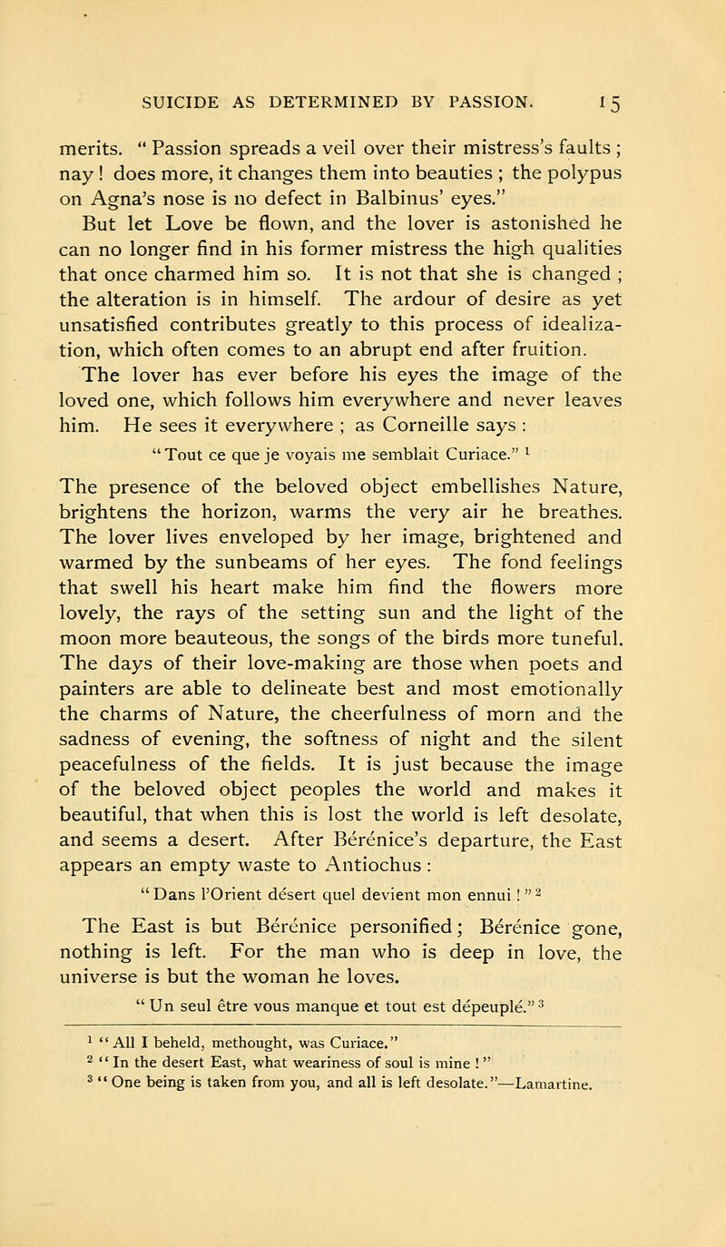 merits.  Passion spreads a veil over their mistress's faults ; nay ! does more, it changes them into beauties ; the polypus on Agna's nose is no defect in Balbinus' eyes. But let Love be flown, and the lover is astonished he can no longer find in his former mistress the high qualities that once charmed him so. It is not that she is changed ; the alteration is in himself The ardour of desire as yet unsatisfied contributes greatly to this process of idealiza- tion, which often comes to an abrupt end after fruition. The lover has ever before his eyes the image of the loved one, which follows him everywhere and never leaves him. He sees it everywhere ; as Corneille says :  Tout ce que je voyais me semblait Curiace. ^ The presence of the beloved object embellishes Nature, brightens the horizon, warms the very air he breathes. The lover lives enveloped by her image, brightened and warmed by the sunbeams of her eyes. The fond feelings that swell his heart make him find the flowers more lovely, the rays of the setting sun and the light of the moon more beauteous, the songs of the birds more tuneful. The days of their love-making are those when poets and painters are able to delineate best and most emotionally the charms of Nature, the cheerfulness of morn and the sadness of evening, the softness of night and the silent peacefulness of the fields. It is just because the image of the beloved object peoples the world and makes it beautiful, that when this is lost the world is left desolate, and seems a desert. After Berenice's departure, the East appears an empty waste to Antiochus :  Dans l'Orient désert quel devient mon ennui !  ^ The East is but Bérénice personified; Bérénice gone, nothing is left. For the man who is deep in love, the universe is but the woman he loves.  Un seul être vous manque et tout est dépeuplé. ^ ^ Ail I beheld, methought, was Curiace. ^  In the desert East, what weariness of soul is mine !  ^  One being is taken from you, and all is left desolate.—Lamartine.